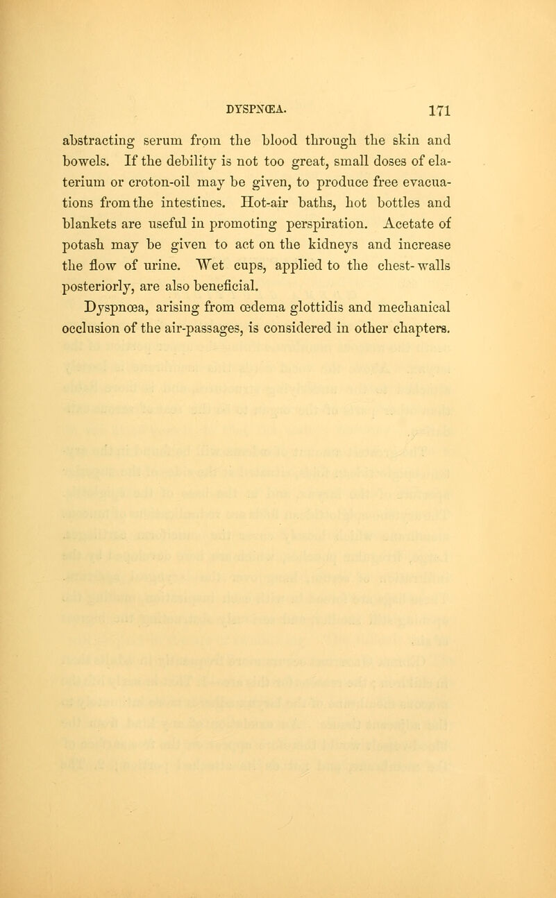 abstracting serum from the blood through the skin and bowels. If the debility is not too great, small doses of ela- terium or croton-oil may be given, to produce free evacua- tions from the intestines. Hot-air baths, hot bottles and blankets are useful in promoting perspiration. Acetate of potash may be given to act on the kidneys and increase the flow of urine. Wet cups, applied to the chest- walls posteriorly, are also beneficial. Dyspnoea, arising from oedema glottidis and mechanical occlusion of the air-passages, is considered in other chapters.