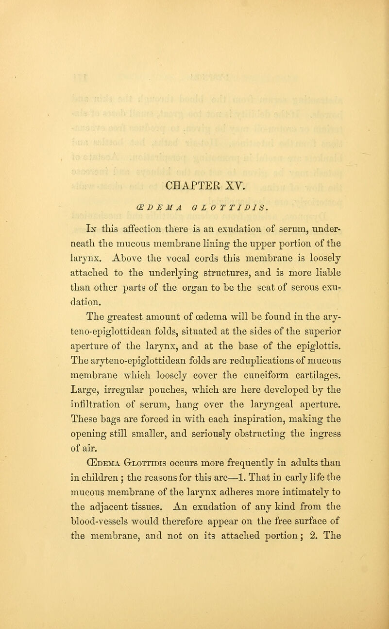 CE D E M A G L 0 T TI DIS. In this affection there is an exudation of serum, under- neath the mucous membrane lining the upper portion of the larynx. Above the vocal cords this membrane is loosely attached to the underlying structures, and is more liable than other parts of the organ to be the seat of serous exu- dation. The greatest amount of oedema will be found in the ary- teno-epiglottidean folds, situated at the sides of the superior aperture of the larynx, and at the base of the epiglottis. The aryteno-epiglottidean folds are reduplications of mucous membrane which loosely cover the cuneiform cartilages. Large, irregular pouches, which are here developed by the infiltration of serum, hang over the laryngeal aperture. These bags are forced in with each inspiration, making the opening still smaller, and seriously obstructing the ingress of air. (Edema Glotttdis occurs more frequently in adults than in children ; the reasons for this are—1. That in early life the mucous membrane of the larynx adheres more intimately to the adjacent tissues. An exudation of any kind from the blood-vessels would therefore appear on the free surface of the membrane, and not on its attached portion; 2. The