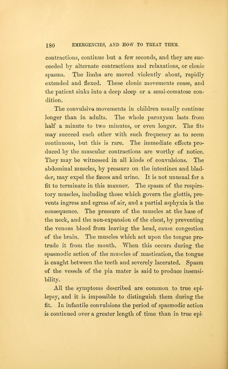 contractions, continue but a few seconds, and they are suc- ceeded by alternate contractions and relaxations, or clonic spasms. The limbs are moved violently about, rapidly extended and flexed. These clonic movements cease, and the patient sinks into a deep sleep or a semi-comatose con- dition. The convulsivQ movements in children usually continue longer than in adults. The whole paroxysm lasts from half a minute to two minutes, or even longer. The fits may succeed each other with such frequency as to seem continuous, but this is rare. The immediate effects pro- duced by the muscular contractions are worthy of notice. They may be witnessed in all kinds of convulsions. The abdominal muscles, by pressure on the intestines and blad- der, may expel the faeces and urine. It is not unusual for a fit to terminate in this manner. The spasm of the respira- tory muscles, including those which govern the glottis, pre- vents ingress and egress of air, and a partial asphyxia is the consequence. The pressure of the muscles at the base of the neck, and the non-expansion of the chest, by preventing the venous blood from leaving the head, cause congestion of the brain. The muscles which act upon the tongue pro- trude it from the mouth. When this occurs during the spasmodic action of the mascles of mastication, the tongue is caught between the teeth and severely lacerated. Spasm of the vessels of the pia mater is said to produce insensi- bility. All the symptoms described are common to true epi- lepsy, and it is impossible to distinguish them during the fit. In infantile convulsions the period of spasmodic action is continued over a greater length of time than in true epi-
