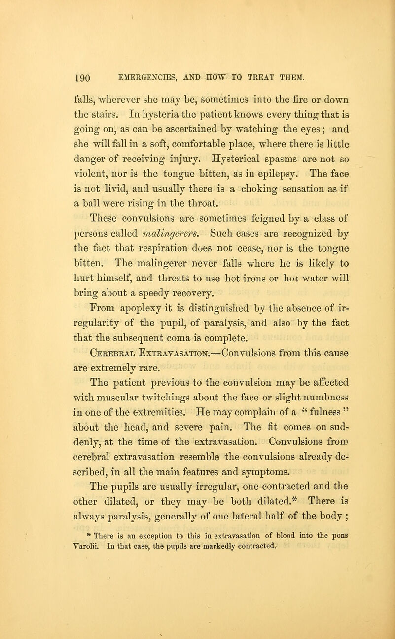 falls, wherever she may be, sometimes into the fire or down the stairs. In hysteria the patient knows every thing that is going on, as can be ascertained by watching the eyes; and she will fall in a soft, comfortable place, where there is little danger of receiving injury. Hysterical spasms are not so violent, nor is the tongue bitten, as in epilepsy. The face is not livid, and usually there is a choking sensation as if a ball were rising in the throat. These convulsions are sometimes feigned by a class of persons called malingerers. Such cases are recognized by the fact that respiration does not cease, nor is the tongue bitten. The malingerer never falls where he is likely to hurt himself, and threats to use hot irons or hoc water will bring about a speedy recovery. From apoplexy it is distinguished by the absence of ir- regularity of the pupil, of paralysis, and also by the fact that the subsequent coma is complete. Ceeebeal ExTEAVASATioisr.—Convulsions from this cause are extremely rare. The patient previous to the convulsion may be affected with muscular twitchings about the face or slight numbness in one of the extremities. He may complain of a  fulness  about the head, and severe pain. The fit comes on sud- denly, at the time of the extravasation. Convulsions from cerebral extravasation resemble the convulsions already de- scribed, in all the main features and symptoms. The pupils are usually irregular, one contracted and the other dilated, or they may be both dilated.* There is always paralysis, generally of one lateral half of the body ; * There is an exception to this in extravasation of blood into the pons Varolii. In that case, the pupils are markedly contracted.