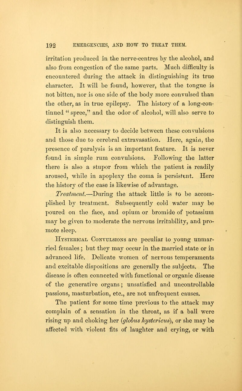 irritation produced in the nerve-centres by the alcohol, and also from congestion of the same parts. Much difficulty is encountered during the attack in distinguishing its true character. It will be found, however, that the tongue is not bitten, nor is one side of the body more convulsed than the other, as in true epilepsy. The history of a long-con- tinued  spree, and the odor of alcohol, will also serve to distinguish them. It is also necessary to decide between these convulsions and those due to cerebral extravasation. Here, agai/i, the presence of paralysis is an important feature. It is never found in simple rum convulsions. Following the latter there is also a stupor from which the patient is readily aroused, while in apoplexy the coma is persistent. Here the history of the case is likewise of advantage. Treatment.—Daring the attack little is to be accom- plished by treatment. Subsequently cold water may be poured on the face, and opium or bromide of potassium may be given to moderate the nervous irritability, and pro- mote sleep. Htstekical Convulsions are peculiai lo young unmar- ried females ; but they may occur in the married state or in advanced life. Delicate women of nervous temperaments and excitable dispositions are generally the subjects. The disease is often connected with functional or organic disease of the generative organs; unsatisfied and uncontrollable passions, masturbation, etc., are not unfrequent causes. The patient for some time previous to the attack may complain of a sensation in the throat, as if a ball were rising up and choking her {globus hystericui)^ or she may be aflected with violent fits of laughter and crying, or with