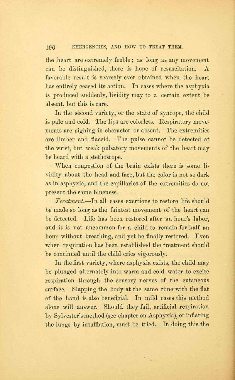 the heart are extremely feeble; as long as any movement can be distinguished, there is hope of resuscitation. A favorable result is scarcely ever obtained when the heart has entirely ceased its action. In cases where the asphyxia is produced suddenly, lividity may to a certain extent be absent, but this is rare. In the second variety, or the state of syncope, the child is pale and cold. The lips are colorless. Respiratory move- ments are sighing in character or absent. The extremities are limber and flaccid. The pulse cannot be detected at the wrist, but weak pulsatory movements of the heart may be heard with a stethoscope. When congestion of the brain exists there is some li- vidity about the head and face, but the color is not so dark as in asphyxia, and the capillaries of the extremities do not present the same blueness. Treatment.—In all cases exertions to restore life should be made so long as the faintest movement of the heart can be detected. Life has been restored after an hour's labor, and it is not uncommon for a child to remain for half an hour without breathing, and yet be finally restored. Even when respiration has been established the treatment should be continued until the child cries vigorously. In the first variety, where asphyxia exists, the child may be plunged alternately into warm and cold water to excite respiration through the sensory nerves of the cutaneous surface. Slapping the body at the same time with the flat of the hand is also beneficial. In mild cases this method alone will answer. Should they fail, artificial respiration by Sylvester's method (see chapter on Asphyxia), or inflating the lungs by insufflation, must be tried. In doing this the