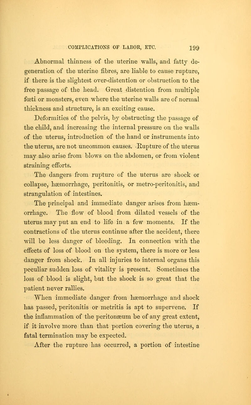 Abnormal thinness of the uterine walls, and fatty de- generation of the Uterine fibres, are liable to cause rupture, if there is the slightest over-distention or obstruction to the free passage of the head. Great distention from multiple fceti or monsters, even where the uterine walls are of normal thickness and structure, is an exciting cause. Deformities of the pelvis, by obstructing the passage of the child, and increasing the internal pressure on the walls of the uterus, introduction of the hand or instruments into the uterus, are not uncommon causes. Rupture of the uterus may also arise from blows on the abdomen, or from violent straining efforts. The dangers from rupture of the uterus are shock or collapse, haemorrhage, peritonitis, or metro-peritonitis, and strangulation of intestines. The principal and immediate danger arises from haem- orrhage. The flow of blood from dilated vessels of the uterus may put an end to life in a few moments. If the contractions of the uterus continue after the accident, there will be less danger of bleeding. In connection with the effects of loss of blood on the system, there is more or less danger from shock. In all injuries to internal organs this peculiar sudden loss of vitality is present. Sometimes the loss of blood is slight, but the shock is so great that the patient never rallies. When immediate danger from haemorrhage and shock has passed, peritonitis or metritis is apt to supervene. If the inflammation of the peritonaeum be of any great extent, if it involve more than that portion covering the uterus, a fatal termination may be expected. After the rupture has occurred, a portion of intestine