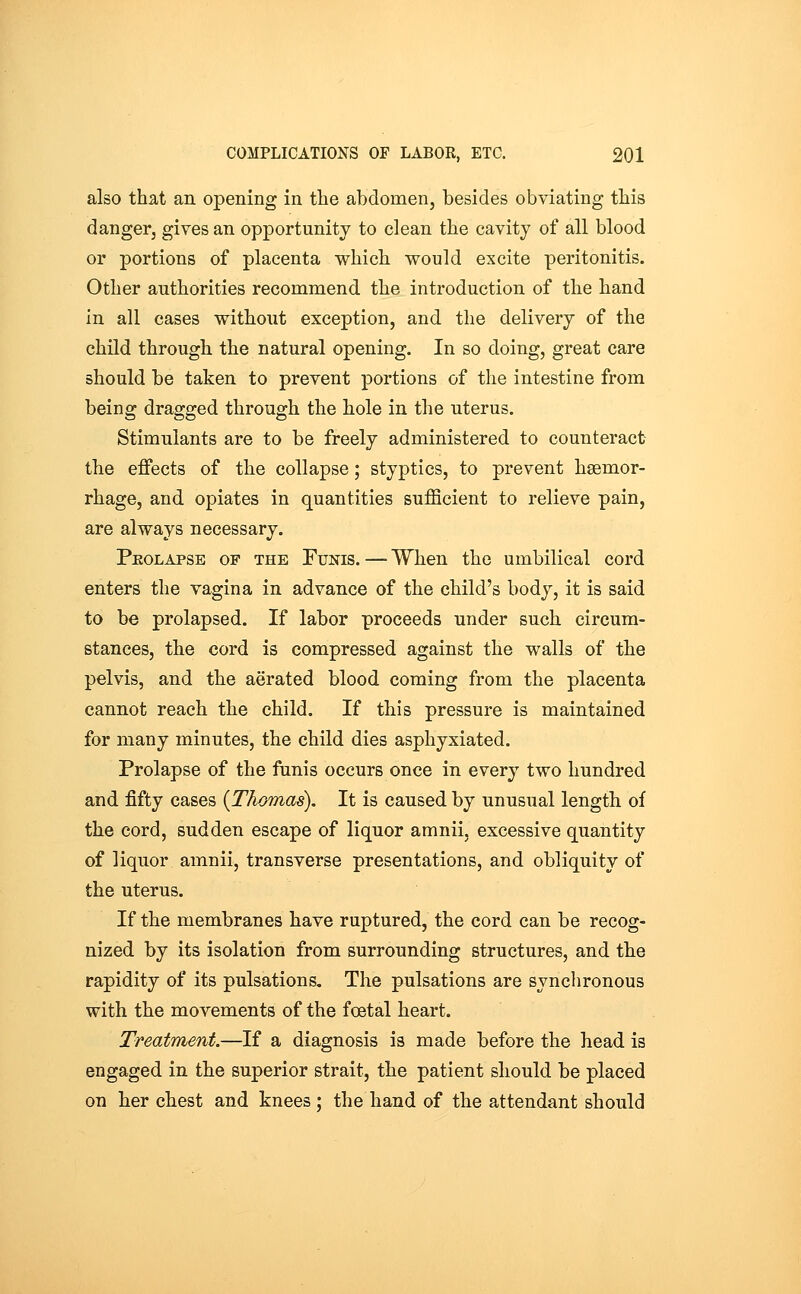 also that an opening in the abdomen, besides obviating this danger, gives an opportunity to clean the cavity of all blood or portions of placenta which would excite peritonitis. Other authorities recommend the introduction of the hand in all cases without exception, and the delivery of the child through the natural opening. In so doing, great care should be taken to prevent portions of the intestine from being dragged through the hole in the uterus. Stimulants are to be freely administered to counteract the effects of the collapse; styptics, to prevent haemor- rhage, and opiates in quantities sufficient to relieve pain, are always necessary. PuoLAPSE OF THE FuNis. — When the umbilical cord enters the vagina in advance of the child's body, it is said to be prolapsed. If labor proceeds under such circum- stances, the cord is compressed against the walls of the pelvis, and the aerated blood coming from the placenta cannot reach the child. If this pressure is maintained for many minutes, the child dies asphyxiated. Prolapse of the funis occurs once in every two hundred and fifty cases {Thomas), It is caused by unusual length of the cord, sudden escape of liquor amnii, excessive quantity of liquor amnii, transverse presentations, and obliquity of the uterus. If the membranes have ruptured, the cord can be recog- nized by its isolation from surrounding structures, and the rapidity of its pulsations. The pulsations are synchronous with the movements of the foetal heart. Treatment.—If a diagnosis is made before the head is engaged in the superior strait, the patient should be placed on her chest and knees ; the hand of the attendant should