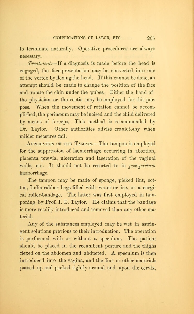 to terminate naturally. Operative procedures are always necessary. Treatment.—If a diagnosis is made before the head is engaged, the face-presentation may be converted into one of the vertex by flexing the head. If this cannot be done, an attempt should be made to change the position of the face and rotate the chin under the pubes. Either the hand of the physician or the vectis may be employed for this pur- pose. When the movement of rotation cannot be accom- plished, the perinaeum may be incised and the child delivered by means of forceps. This method is recommended by Dr, Taylor. Other authorities advise craniotomy when milder measures fail. Application of the Tampon.—The tampon is employed for the suppression of haemorrhage occurring in abortion, placenta prsevia, ulceration and laceration of the vaginal walls, etc. It should not be resorted to in jpost-jpartum haemorrhage. The tampon may be made of sponge, picked lint, cot- ton, India-rubber bags filled with water or ice, or a surgi- cal roller-bandage. The latter was first employed in tam- poning by Prof. I. E. Taylor. He claims that the bandage is more readily introduced and removed than any other ma- terial. Any of the substances employed may be wet in astrin- gent solutions previous to their introduction. The operation is performed with or without a speculum. The patient should be placed in the recumbent posture and the thighs flexed on the abdomen and abducted. A speculum is then introduced into the vagina, and the lint or other materials passed up and packed tightly around and upon the cervix,