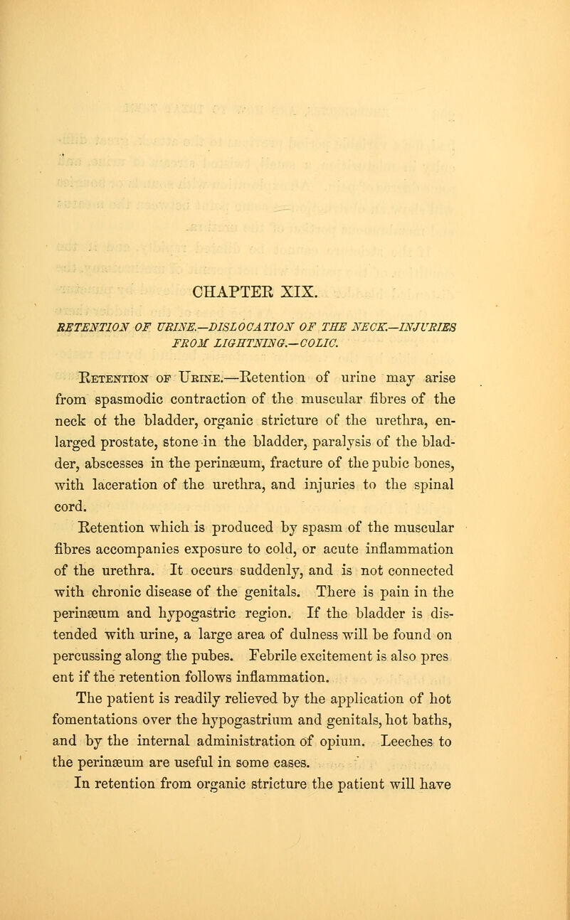 RETENTION OF URINE.—DISLOCATION OF TEE NECK.—INJURIES FROM LIGHTNING.—COLIC. Hetention op Ukine.—Retention of urine maj arise from spasmodic contraction of the muscular fibres of the neck of the bladder, organic stricture of the urethra, en- larged prostate, stone in the bladder, paralysis of the blad- der, abscesses in the perinseum, fracture of the pubic bones, with laceration of the urethra, and injuries to the spinal cord. Betention which is produced by spasm of the muscular fibres accompanies exposure to cold, or acute inflammation of the urethra. It occurs suddenly, and is not connected with chronic disease of the genitals. There is pain in the perinseum and hypogastric region. If the bladder is dis- tended with urine, a large area of dulness will be found on percussing along the pubes. Febrile excitement is also pres ent if the retention follows inflammation. The patient is readily relieved by the application of hot fomentations over the hypogastrium and genitals, hot baths, and by the internal administration of opium. Leeches to the peringeum are useful in some cases. In retention from organic stricture the patient will have