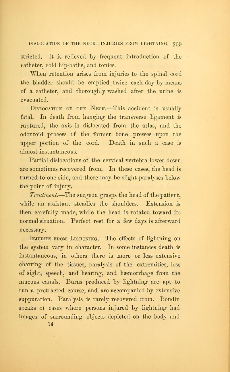 stricted. It is relieved by frequent introduction of the catheter, cold hip-baths, and tonics. When retention arises from injuries to the spinal cord the bladder should be emptied twice each day by means of a catheter, and thoroughly washed after the urine is evacuated. Dislocation of the Neck.—This accident is usually fatal. In death from hanging the transverse ligament is ruptured, the axis is dislocated from the atlas, and the odontoid process of the former bone presses upon the upper portion of the cord. Death in such a case is almost instantaneous. Partial dislocations of the cervical vertebra lower down are sometimes recovered from. In these cases, the head is turned to one side, and there may be slight paralyses below the point of injury. Treatment.—The surgeon grasps the head of the patient, while an assistant steadies the shoulders. Extension is then carefully made, while the head is rotated toward its normal situation. Perfect rest for a few days is afterward necessary. Injueies feom Lightning.—The effects of lightning on the system vary in character. In some instances death is instantaneous, in others there is more or less extensive charring of the tissues, paralysis of the extremities, loss of sight, speech, and hearing, and haemorrhage from the mucous canals. Burns produced by lightning are apt to run a protracted course, and are accompanied by extensive suppuration. Paralysis is rarely recovered from. Boudin speaJss 01 cases where persons injured by lightning had images of surrounding objects depicted on the body and 14 I