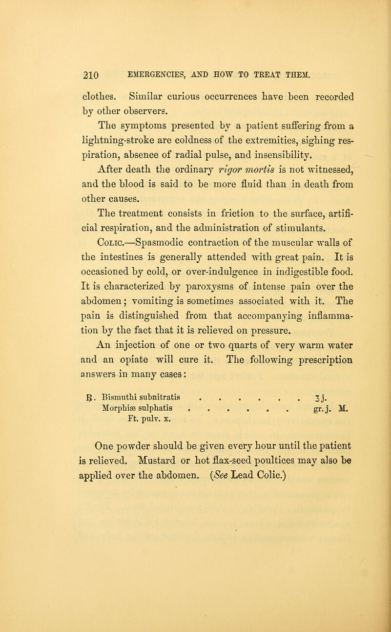 clotlies. Similar curious occurrences have been recorded by other observers. The symptoms presented by a patient suffering from a lightning-stroke are coldness of the extremities, sighing res- piration, absence of radial pulse, and insensibility. After death the ordinary rigor mortis is not witnessed, and the blood is said to be more fluid than in death from other causes. The treatment consists in friction to the surface, artifi- cial respiration, and the administration of stimulants. Colic.—Spasmodic contraction of the muscular walls of the intestines is generally attended with great pain. It is occasioned by cold, or over-indulgence in indigestible food. It is characterized by paroxysms of intense pain over the abdomen; vomiting is sometimes associated with it. The pain is distinguished from that accompanying inflamma- tion by the fact that it is relieved on pressure. An injection of one or two quarts of very warm water and an opiate will cure it. The following prescription answers in many cases: Yp. BismutM subnitratis 3j. Morphise sulphatis gr. j. M. Ft. pulv. X. One powder should be given every hour until the patient is relieved. Mustard or hot flax-seed poultices may also be applied over the abdomen. {See Lead Colic.)