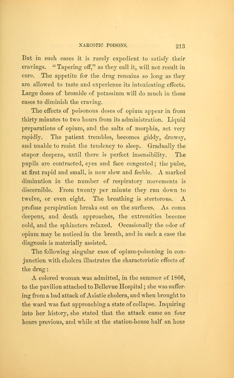 But in such cases it is rarely expedient to satisfy their cravings.  Tapering off, as they call it, will not result in cure. The appetite for the drug remains so long as they are allowed to taste and experience its intoxicating effects. Large doses of bromide of potassium will do much in these cases to diminish the craving. The effects of poisonous doses of opium appear in from thirty minutes to two hours from its administration. Liquid preparations of opium, and the salts of morphia, act very rapidly. The patient trembles, becomes giddy, drowsy, and unable to resist the tendency to sleep. Gradually the stupor deepens, until there is perfect insensibility. The pupils are contracted, eyes and face congested; the pulse, at first rapid and small, is now slow and feeble. A marked diminution in the number of respiratory movements is discernible. From twenty per minute they run down to twelve, or even eight. The breathing is stertorous. A profuse perspiration breaks out on the surfaces. As coma deepens, and death approaches, the extremities become cold, and the sphincters relaxed. Occasionally the odor of opium may be noticed in the breath, and in such a case the diagnosis is materially assisted. The following singular case of opium-poisoning in con- junction with cholera illustrates the characteristic effects of the drug: A colored woman was admitted, in the summer of 1866, to the pavilion attached to Bellevue Hospital; she was suffer- ing from a bad attack of Asiatic cholera, and when brought to the ward was fast approaching a state of collapse. Inquiring into her history, she stated that the attack came on four hours previous, and while at the station-house half an houi