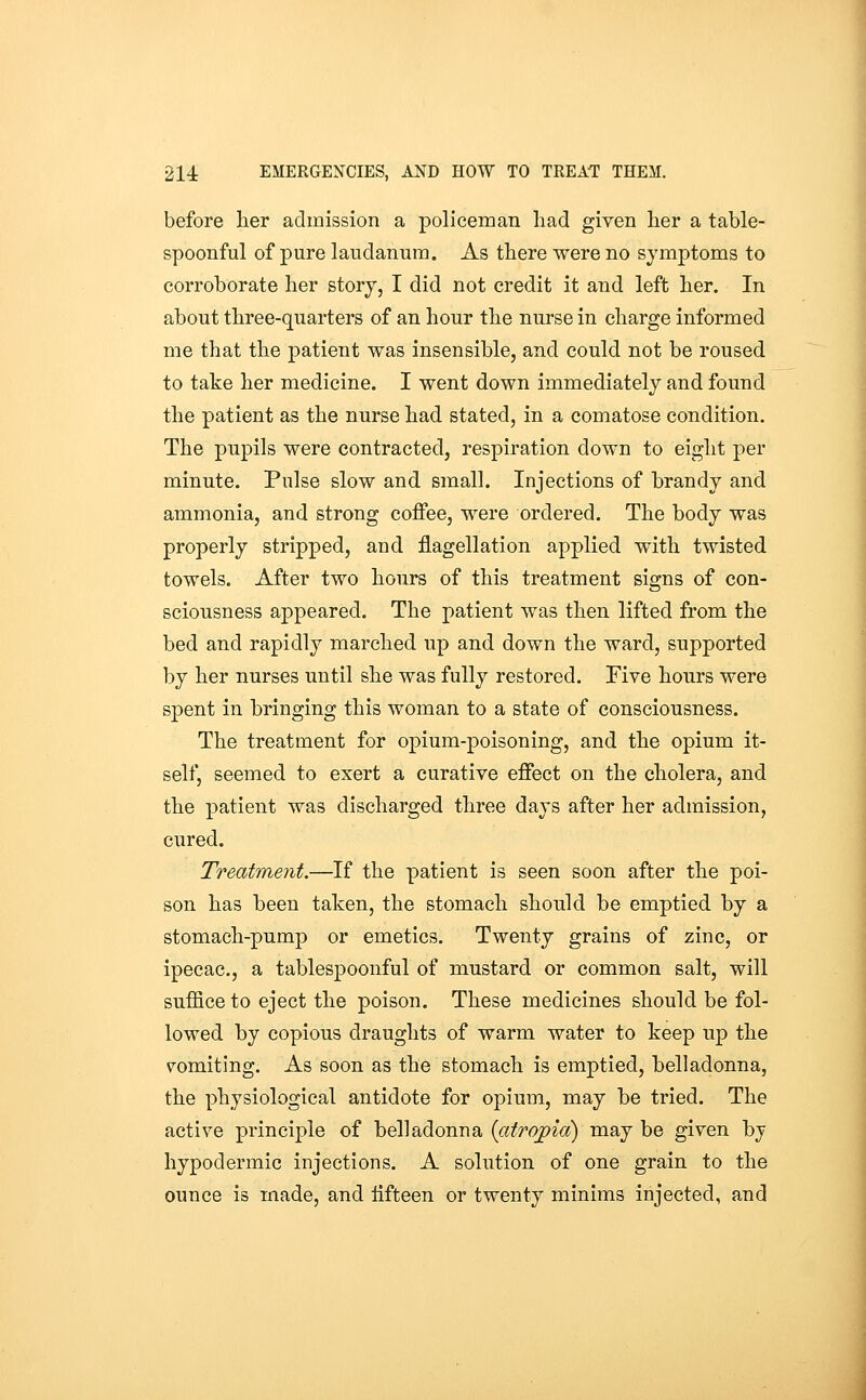 before lier admission a policeman had given lier a table- spoonful of pure laudanum. As there were no symptoms to corroborate her storj, I did not credit it and left her. In about three-quarters of an hour the nurse in charge informed me that the patient was insensible, and could not be roused to take her medicine. I went down immediately and found the patient as the nurse had stated, in a comatose condition. The pupils were contracted, respiration down to eight per minute. Pulse slow and small. Injections of brandy and ammonia, and strong coffee, were ordered. The body was properly stripped, and flagellation applied with twisted towels. After two hours of this treatment signs of con- sciousness appeared. The patient was then lifted from the bed and rapidly marched up and down the ward, supported by her nurses until she was fully restored. Five hours were spent in bringing this woman to a state of consciousness. The treatment for opium-poisoning, and the opium it- self, seemed to exert a curative effect on the cholera, and the patient was discharged three days after her admission, cured. Treatment.—If the patient is seen soon after the poi- son has been taken, the stomach should be emptied by a stomach-pump or emetics. Twenty grains of zinc, or ipecac, a tablespoonful of mustard or common salt, will suffice to eject the poison. These medicines should be fol- lowed by copious draughts of warm water to keep up the vomiting. As soon as the stomach is emptied, belladonna, the physiological antidote for opium, may be tried. The active principle of belladonna {atropia) may be given by hypodermic injections. A solution of one grain to the ounce is made, and iifteen or twenty minims injected, and