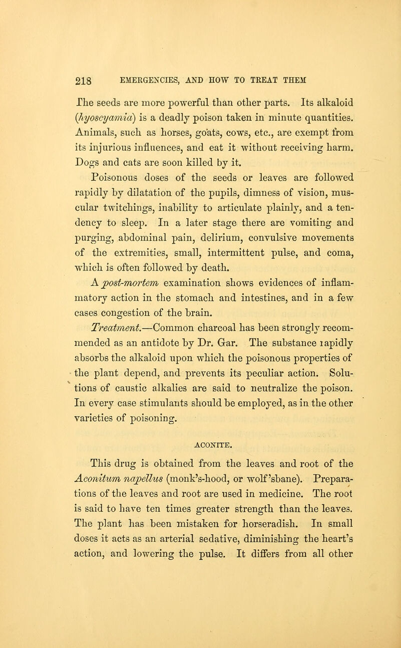 The seeds are more powerful than other parts. Its alkaloid (Jiyoscyamia) is a deadly poison taken in minute quantities. Animals, such as horses, goats, cows, etc., are exempt from its injurious influences, and eat it without receiving harm. Dogs and cats are soon killed by it. Poisonous doses of the seeds or leaves are followed rapidly by dilatation of the pupils, dimness of vision, mus- cular twitchings, inability to articulate plainly, and a ten- dency to sleep. In a later stage there are vomiting and purging, abdominal pain, delirium, convulsive movements of the extremities, small, intermittent pulse, and coma, which is often followed by death. A jpost-mortem examination shows evidences of inflam- matory action in the stomach and intestines, and in a few cases congestion of the brain. Treatment.—Common charcoal has been strongly recom- mended as an antidote by Dr. Gar. The substance lapidly absorbs the alkaloid upon which the poisonous properties of the plant depend, and prevents its peculiar action. Solu- tions of caustic alkalies are said to neutralize the poison. In every case stimulants should be employed, as in the other varieties of poisoning. ACONriE. This drug is obtained from the leaves and root of the Aconitum najpellus (monk's-hood, or wolfsbane). Prepara- tions of the leaves and root are used in medicine. The root is said to have ten times greater strength than the leaves. The plant has been mistaken for horseradish. In small doses it acts as an arterial sedative, diminishing the heart's action, and lowering the pulse. It differs from all other