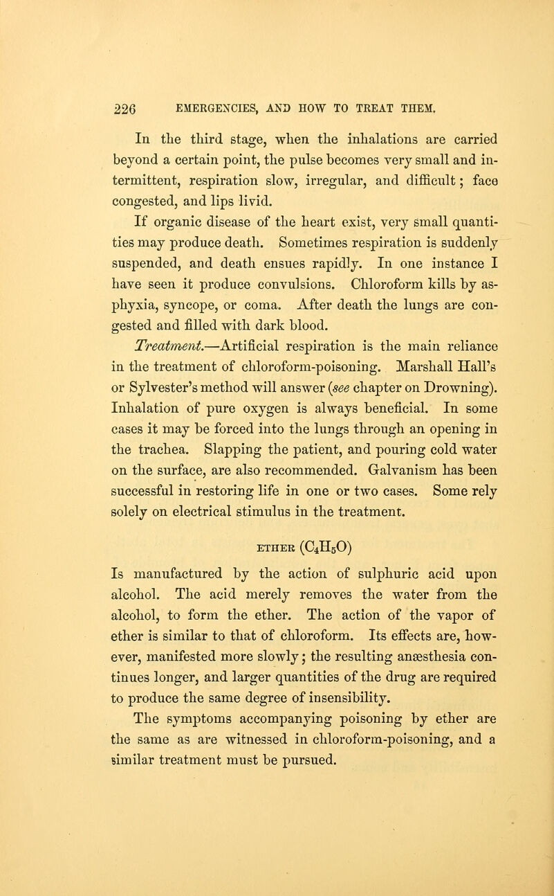 In the third stage, when the inhalations are carried beyond a certain point, the pulse becomes very small and in- termittent, respiration slow, irregular, and difficult; face congested, and lips livid. If organic disease of the heart exist, very small quanti- ties may produce death. Sometimes respiration is suddenly suspended, and death ensues rapidly. In one instance I have seen it produce convulsions. Chloroform kills by as- phyxia, syncope, or coma. After death the lungs are con- gested and filled with dark blood. Treatment.—'Artificial respiration is the main reliance in the treatment of chloroform-poisoning. Marshall Hall's or Sylvester's method will answer {see chapter on Drowning). Inhalation of pure oxygen is always beneficial. In some cases it may be forced into the lungs through an opening in the trachea. Slapping the patient, and pouring cold water on the surface, are also recommended. Galvanism has been successful in restoring life in one or two cases. Some rely solely on electrical stimulus in the treatment. ETHER (C4H5O) Is manufactured by the action of sulphuric acid upon alcohol. The acid merely removes the water from the alcohol, to form the ether. The action of the vapor of ether is similar to that of chloroform. Its effects are, how- ever, manifested more slowly; the resulting anaesthesia con- tinues longer, and larger quantities of the drug are required to produce the same degree of insensibility. The symptoms accompanying poisoning by ether are the same as are witnessed in chloroform-poisoning, and a similar treatment must be pursued.