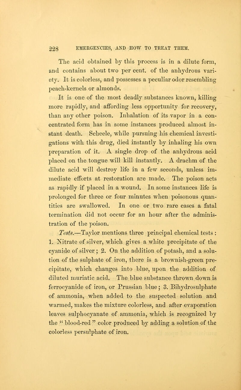 The acid obtained by this process is in a dilute form, and contains about two per cent, of the anhydrous vari- ety. It is colorless, and possesses a peculiar odor resembling peach-kernels or almonds. It is one of the most deadly substances known, killing more rapidly, and affording less opportunity for recovery, than any other poison. Inhalation of its vapor in a con- centrated form has in some instances produced almost in- stant death. Scheele, while pursuing his chemical investi- gations with this drug, died instantly by inhaling his own preparation of it. A single drop of the anhydrous acid placed on the tongue will kill instantly. A drachm of the dilute acid will destroy life in a few seconds, unless im- mediate efforts at restoration are made. The poison acts as rapidly if placed in a wound. In some instances life is prolonged for three or four minutes when poisonous quan- tities are swallowed. In one or two rare cases a fatal termination did not occur for an hour after the adminis- tration of the poison. Tests.—Taylor mentions three principal chemical tests : 1. Kitrate of silver, which gives a white precipitate of the cyanide of silver; 2. On the addition of potash, and a solu- tion of the sulphate of iron, there is a brownish-green pre- cipitate, which changes into blue, upon the addition of diluted muriatic acid. The blue substance thrown down is ferrocyanide of iron, or Prussian blue; 3. Bihydrosulphate of ammonia, when added to the suspected solution and warmed, makes the mixture colorless, and after evaporation leaves sulphocyanate of ammonia, which is recognized by the  blood-red  color produced by adding a solution of the colorless persulphate of iron.