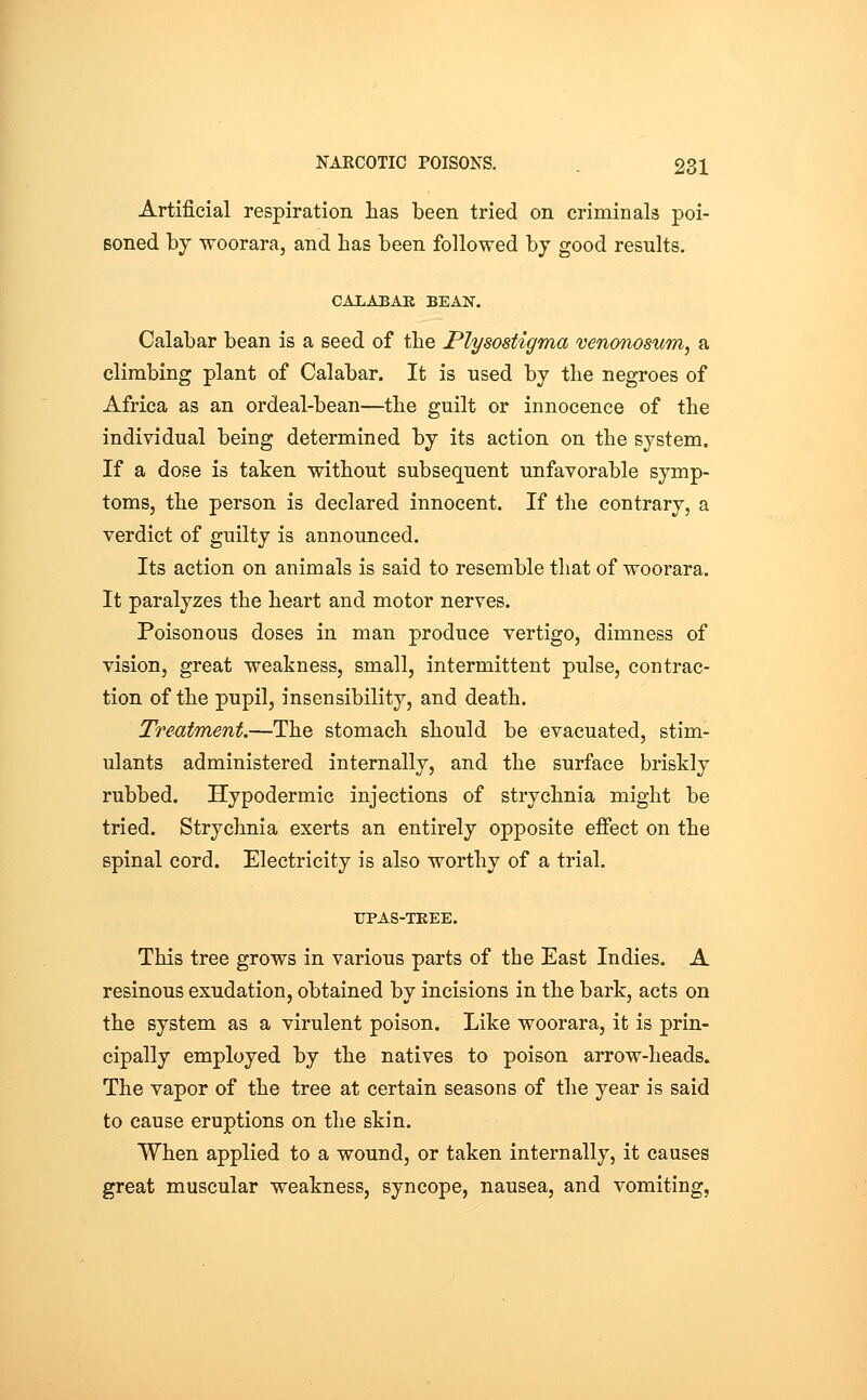 Artificial respiration has been tried on criminals poi- soned by woorara, and has been followed by good results. CALABAR BEAN. Calabar bean is a seed of the Plysostigma venoTWSum, a climbing plant of Calabar. It is used by the negroes of Africa as an ordeal-bean—the guilt or innocence of the individual being determined by its action on the system. If a dose is taken without subsequent unfavorable symp- toms, the person is declared innocent. If the contrary, a verdict of guilty is announced. Its action on animals is said to resemble that of woorara. It paralyzes the heart and motor nerves. Poisonous doses in man produce vertigo, dimness of vision, great weakness, small, intermittent pulse, contrac- tion of the pupil, insensibility, and death. Treatment.—The stomach should be evacuated, stim- ulants administered internally, and the surface briskly rubbed. Hypodermic injections of strychnia might be tried. Strychnia exerts an entirely opposite effect on the spinal cord. Electricity is also worthy of a trial. UPAS-TEEE. This tree grows in various parts of the East Indies. A resinous exudation, obtained by incisions in the bark, acts on the system as a virulent poison. Like woorara, it is prin- cipally employed by the natives to poison arrow-heads. The vapor of the tree at certain seasons of the year is said to cause eruptions on the skin. When applied to a wound, or taken internally, it causes great muscular weakness, syncope, nausea, and vomiting,