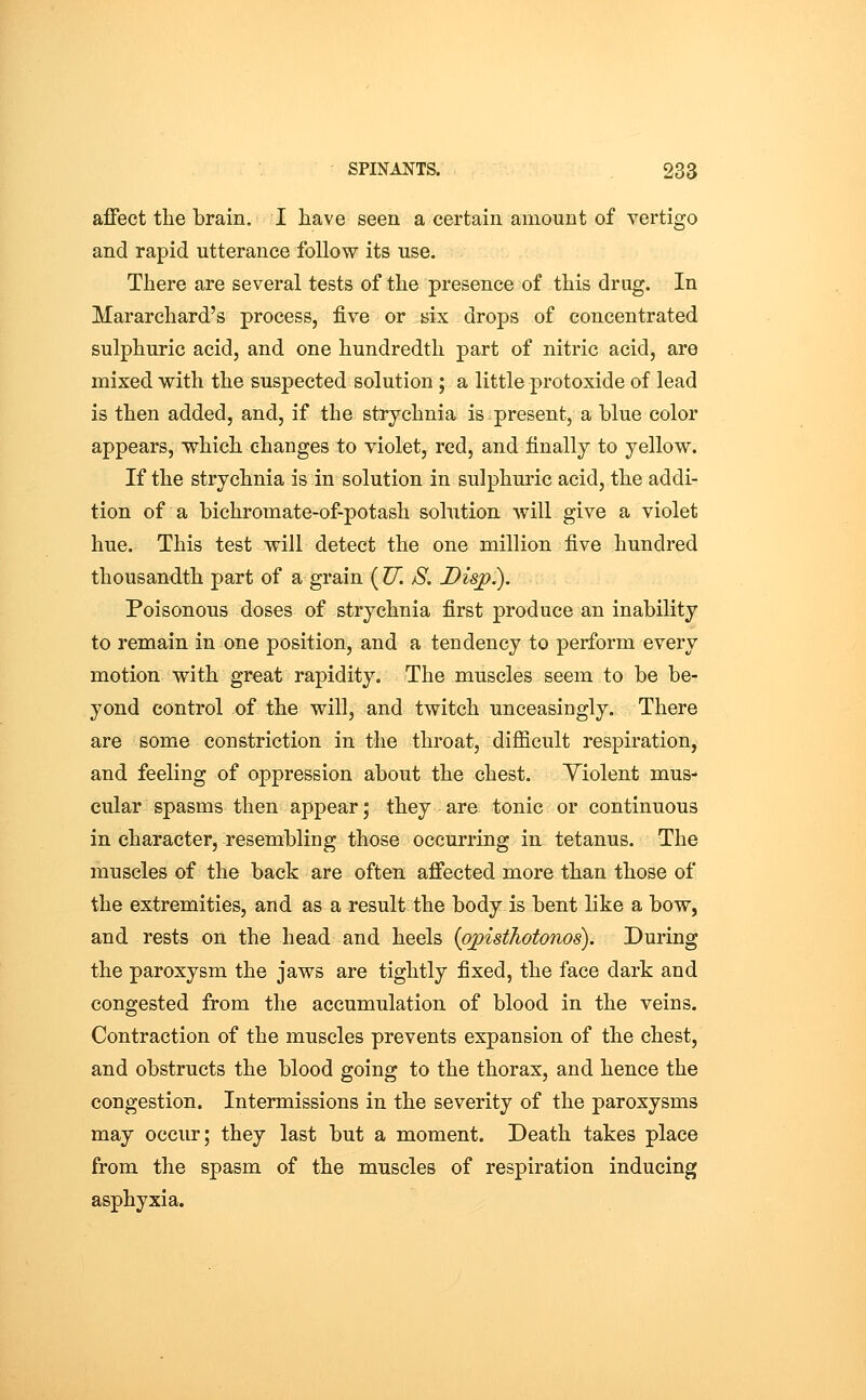 aiFect the brain. I have seen a certain amount of vertigo and rapid utterance follow its use. There are several tests of the presence of this drug. In Mararchard's process, five or nix drops of concentrated sulphuric acid, and one hundredth part of nitric acid, are mixed with the suspected solution ; a little protoxide of lead is then added, and, if the strychnia is present, a blue color appears, which changes to violet, red, and finally to yellow. If the strychnia is in solution in sulphuric acid, the addi- tion of a bichromate-of-potash solution will give a violet hue. This test will detect the one million five hundred thousandth part of a grain ( U. S. Disp.). Poisonous doses of strychnia first produce an inability to remain in one position, and a tendency to perform every motion with great rapidity. The muscles seem to be be- yond control of the will, and twitch unceasingly. There are some constriction in the throat, difficult respiration, and feeling of oppression about the chest. Yiolent mus- cular spasms then appear; they are tonic or continuous in character, resembling those occurring in tetanus. The muscles of the back are often alfected more than those of the extremities, and as a result the body is bent like a bow, and rests on the head and heels (opisthotonos). During the paroxysm the jaws are tightly fixed, the face dark and congested from the accumulation of blood in the veins. Contraction of the muscles prevents expansion of the chest, and obstructs the blood going to the thorax, and hence the congestion. Intermissions in the severity of the paroxysms may occur; they last but a moment. Death takes place from the spasm of the muscles of respiration inducing asphyxia.