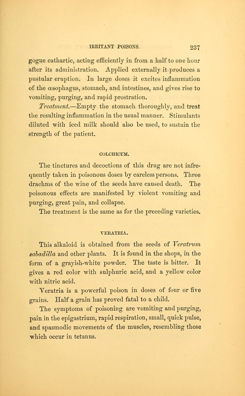 gogue cathartic, acting efficiently in from a half to one hour after its administration. Applied externally it produces a pustular eruption. lu large doses it excites inflammation of the oesophagus, stomach, and intestines, and gives rise to vomiting, purging, and rapid prostration. Treatment.—Empty the stomach thoroughly, and treat the resulting inflammation in the usual manner. Stimulants diluted with iced milk should also be used, to sustain the strength of the patient. colchicum:. The tinctures and decoctions of this drug are not infre- quently taken in poisonous doses by careless persons. Three drachms of the wine of the seeds have caused death. The poisonous eflects are manifested by violent vomiting and purging, great pain, and collapse. The treatment is the same as for the preceding varieties. TEEATEIA. This alkaloid is obtained from the seeds of Veratrum sabadilla and other plants. It is found in the shops, in the form of a grayish-white powder. The taste is bitter. It gives a red color with sulphuric acid, and a yellow color with nitric acid. Yeratria is a powerful poison in doses of four or five grains. Half a grain has proved fatal to a child. The symptoms of poisoning are vomiting and purging, pain in the epigastrium, rapid respiration, small, quick pulse, and spasmodic movements of the muscles, resembling those which occur in tetanus.