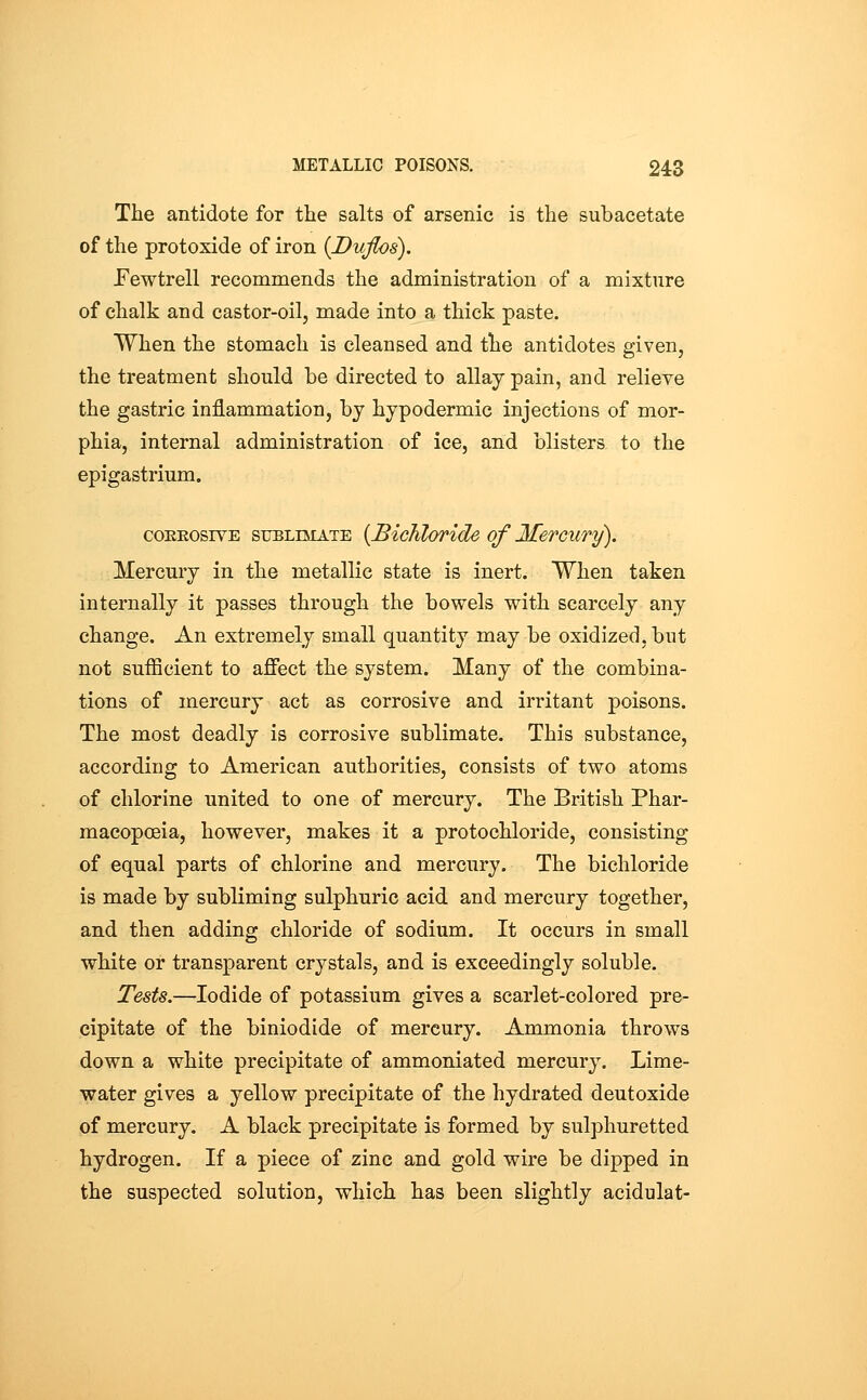 The antidote for the salts of arsenic is the subacetate of the protoxide of iron {Duflos), Eewtrell recommends the administration of a mixture of chalk and castor-oil, made into a thick paste. When the stomach is cleansed and the antidotes given, the treatment should be directed to allay pain, and relieve the gastric inflammation, bj hypodermic injections of mor- phia, internal administration of ice, and blisters to the epigastrium. coEEOSivE SUBLIMATE [Bichloride of Mercury). Mercury in the metallic state is inert. When taken internally it passes through the bowels with scarcely any change. An extremely small quantity may be oxidized, but not sufficient to affect the system. Many of the combina- tions of mercury act as corrosive and irritant poisons. The most deadly is corrosive sublimate. This substance, according to American authorities, consists of two atoms of chlorine united to one of mercury. The British Phar- macopoeia, however, makes it a protochloride, consisting of equal parts of chlorine and mercury. The bichloride is made by subliming sulphuric acid and mercury together, and then adding chloride of sodium. It occurs in small white or transparent crystals, and is exceedingly soluble. Tests.—Iodide of potassium gives a scarlet-colored pre- cipitate of the biniodide of mercury. Ammonia throws down a white precipitate of ammoniated mercury. Lime- water gives a yellow precipitate of the hydrated deutoxide of mercury. A black precipitate is formed by sulphuretted hydrogen. If a piece of zinc and gold wire be dipped in the suspected solution, which has been slightly acidulat-