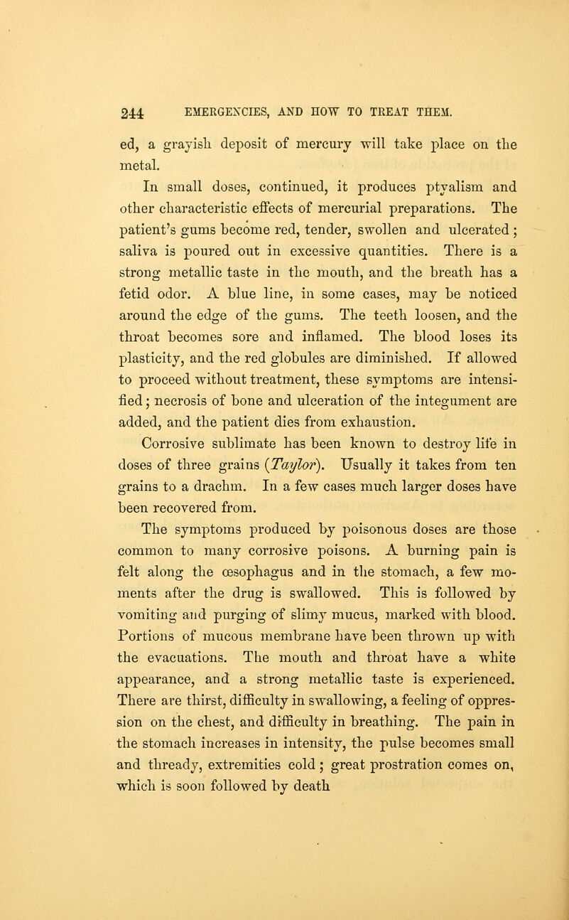 ed, a grayisli deposit of mercury -will take place on tlie metal. In small doses, continued, it produces ptyalism and other characteristic effects of mercurial preparations. The patient's gums become red, tender, swollen and ulcerated ; saliva is poured out in excessive quantities. There is a strong metallic taste in the mouth, and the breath has a fetid odor. A blue line, in some cases, may be noticed around the edge of the gums. The teeth loosen, and the throat becomes sore and inflamed. The blood loses its plasticity, and the red globules are diminished. If allowed to proceed without treatment, these symptoms are intensi- fied ; necrosis of bone and ulceration of the integument are added, and the patient dies from exhaustion. Corrosive sublimate has been known to destroy life in doses of three grains (Taylor). Usually it takes from ten grains to a drachm. In a few cases much larger doses have been recovered from. The symptoms produced by poisonous doses are those common to many corrosive poisons. A burning pain is felt along the oesophagus and in the stomach, a few mo- ments after the drug is swallowed. This is followed by vomiting and purging of slimy mucus, marked with blood. Portions of mucous membrane have been thrown up with the evacuations. The mouth and throat have a white appearance, and a strong metallic taste is experienced. There are thirst, difficulty in swallowing, a feeling of oppres- sion on the chest, and difficulty in breathing. The pain in the stomach increases in intensity, the pulse becomes small and thready, extremities cold; great prostration comes on, which is soon followed by death