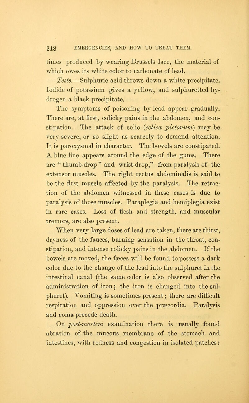 times produced by wearing Brussels lace, tlie material of which owes its white color to carbonate of lead. Tests.—Sulphuric acid throws down a white precipitate. Iodide of potassium gives a yellow, and sulphuretted hy- drogen a black precipitate. The symptoms of poisoning by lead appear gradually. There are, at first, colicky pains in the abdomen, and. con- stipation. The attack of colic {colica j^ictowam) may be very severe, or so slight as scarcely to demand attention. It is paroxysmal in character. The bowels are constipated. A blue line appears around the edge of the gums. There are  thumb-drop  and wrist-drop, from paralysis of the extensor muscles. The right rectus abdominalis is said to be the first muscle affected by the paralysis. The retrac- tion of the abdomen witnessed in these cases is due to paralysis of those muscles. Paraplegia and hemiplegia exist in rare eases. Loss of flesh and strength, and muscular tremors, are also present. When very large doses of lead are taken, there are thirst, dryness of the fauces, burning sensation in the throat, con- stipation, and intense colicky pains in the abdomen. If the bowels are moved, the faeces will be found to possess a dark color due to the change of the lead into the sulphuret in the intestinal canal (the same color is also observed after the administration of iron; the iron is changed into the sul- phuret). Yomiting is sometimes present; there are difficult respiration and oppression over the prsecordia. Paralysis and coma precede death. On post-mortem examination there is usually found abrasion of the mucous membrane of the stomach and intestines, with redness and congestion in isolated patches;