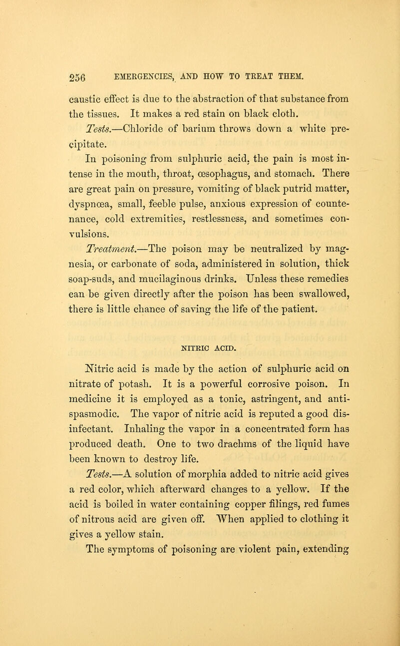 caustic effect is due to the abstraction of that substance from the tissues. It makes a red stain on black cloth. Tests.—Chloride of barium throws down a white pre- cipitate. In poisoning from sulphuric acid, the pain is most in- tense in the mouth, throat, oesophagus, and stomach. There are great pain on pressure, vomiting of black putrid matter, dyspnoea, small, feeble pulse, anxious expression of counte- nance, cold extremities, restlessness, and sometimes con- vulsions. Treatment.—The poison may be neutralized by mag- nesia, or carbonate of soda, administered in solution, thick soap-suds, and mucilaginous drinks. Unless these remedies can be given directly after the poison has been swallowed, there is little chance of saving the life of the patient. NITEIC ACID. Nitric acid is made by the action of sulphuric acid on nitrate of potash. It is a powerful corrosive poison. In medicine it is employed as a tonic, astringent, and anti- spasmodic. The vapor of nitric acid is reputed a good dis- infectant. Inhaling the vapor in a concentrated form has produced death. One to two drachms of the liquid have been known to destroy life. Tests.—A solution of morphia added to nitric acid gives a red color, which afterward changes to a yellow. If the acid is boiled in water containing copper filings, red fumes of nitrous acid are given off. When applied to clothing it gives a yellow stain. The symptoms of poisoning are violent pain, extending