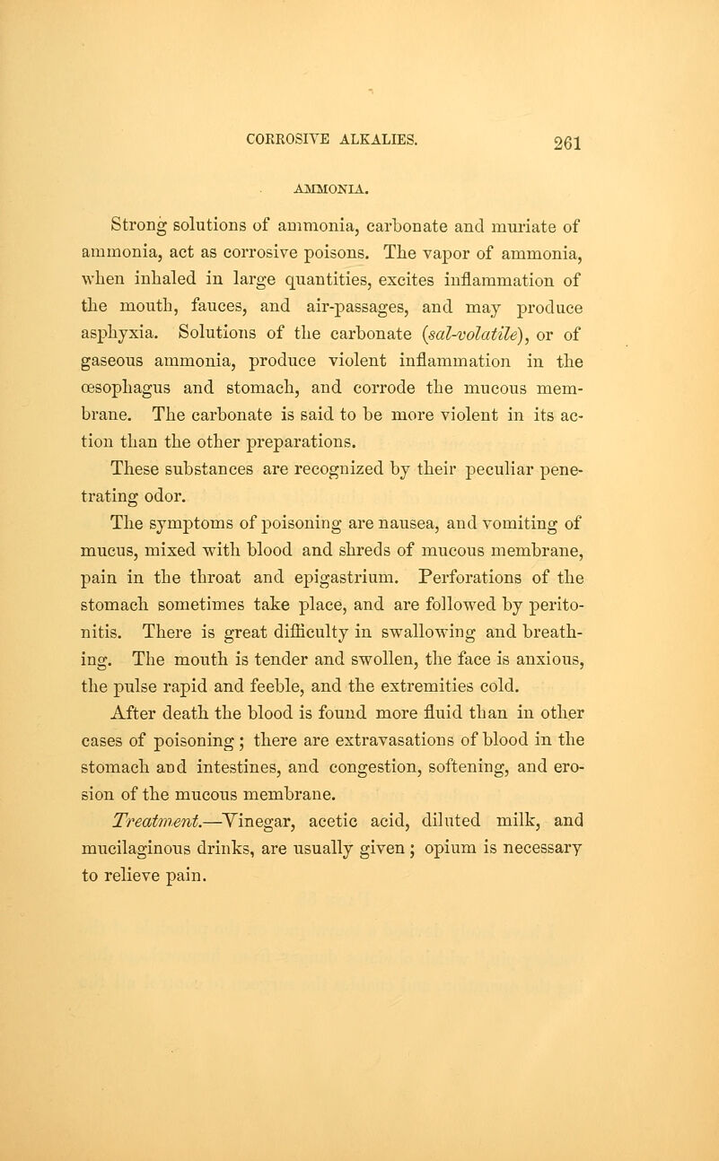 AMMONIA. Strong solutions of ammonia, carbonate and mm-iate of ammonia, act as corrosive poisons. The vapor of ammonia, when inhaled in large quantities, excites inflammation of the mouth, fauces, and air-passages, and may produce asphyxia. Solutions of the carbonate {sal-volatile), or of gaseous ammonia, produce violent inflammation in the oesophagus and stomach, and corrode the mucous mem- brane. The carbonate is said to be more violent in its ac- tion than the other preparations. These substances are recognized by their peculiar pene- trating odor. The symptoms of poisoning are nausea, and vomiting of mucus, mixed with blood and shreds of mucous membrane, pain in the throat and epigastrium. Perforations of the stomach sometimes take place, and are followed by perito- nitis. There is great difiiculty in swallowing and breath- ing. The mouth is tender and swollen, the face is anxious, the pulse rapid and feeble, and the extremities cold. After death the blood is found more fluid than in other cases of poisoning ; there are extravasations of blood in the stomach and intestines, and congestion, softening, and ero- sion of the mucous membrane. Treatment.—Yinegar, acetic acid, diluted milk, and mucilaginous drinks, are usually given ; opium is necessary to relieve pain.