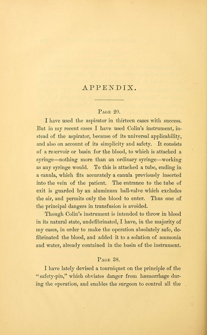 APPENDIX. Page 20. I have used the aspirator in thirteen eases with success. But in my recent cases I have used Colin's instrument, in- stead of the aspirator, because of its universal applicability, and also on account of its simplicity and safety. It consists of a reservoir or basin for the blood, to which is attached a syringe—nothing more than an ordinary syringe—working as any syringe would. To this is attached a tube, ending in a canula, which fits accurately a canula previously inserted into the vein of the patient. The entrance to the tube of exit is guarded by an aluminum ball-valve which excludes the air, and permits only the blood to enter. Thus one of the principal dangers in transfusion is avoided. Though Colin's instrument is intended to throw in blood in its natural state, undefibrinated, I have, in the majority of my cases, in order to make the operation absolutely safe, de- fibrinated the blood, and added it to a solution of ammonia and water, already contained in the basin of the instrument. Page 38. I have lately devised a tourniquet on the principle of the  safety-pin, which obviates danger from haemorrhage dur- ing the operation, and enables the surgeon to control all the