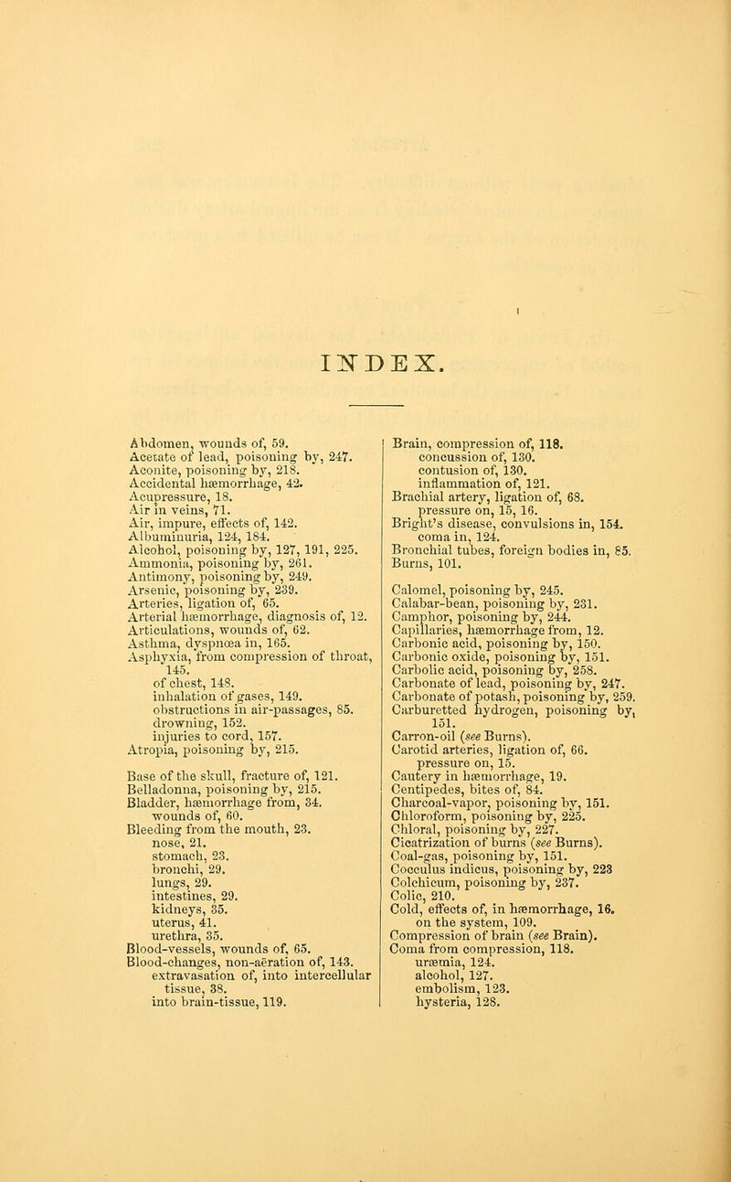 Il^DEX. Abdomen, wounds of, 59. Acetate ot lead, poisoning by, 247. Aconite, poisoning by, 218. Accidental haemorrhage, 42. Acupressure, 18. Air in veins, 71. Air, impure, effects of, 142. Albuminuria, 124, 184. Alcohol, poisoning by, 127, 191, 225. Ammonia, poisoning by, 261. Antimony, poisoning by, 249. Arsenic, poisoning by, 239. Arteries, ligation of, 65. Arterial hgsmorrhage, diagnosis of, 12. Articulations, wounds of, 62. Asthma^ dyspnoea in, 165. Asphyxia, from compression of throat, 145, of chest, 148. inhalation of gases, 149. , obstructions in air-passages, 85. drowning, 152. injuries to cord, 157. Atropia, poisoning by, 215. Base of the skull, fracture of, 121. Belladonna, poisoning by, 215. Bladder, hiBmorrhage from, 34. wounds of, 60. Bleeding from the mouth, 23, nose, 21. stomach, 23. bronchi, 29. lungs, 29. intestines, 29. kidneys, 35. uterus, 41. urethra, 35. Blood-vessels, wounds of, 65. Blood-changes, non-aeration of, 143. extravasation of, into intercellular tissuej 38. into brain-tissue, 119. Brain, compression of, 118. concussion of, 130, contusion of, 130. inflammation of, 121. Brachial artery, ligation of, 68. pressure on, 15, 16. Bright's disease, convulsions in, 154. coma in, 124. Bronchial tubes, foreign bodies in, 85, Burns, 101. Calomel, poisoning by, 245. Calabar-bean, poisoning by, 231. Camphor, poisoning by, 244. Capillaries, haemorrhage from, 12. Carbonic acid, poisoning by, 150. Carbonic oxide, poisoning by, 151. Carbolic acid, poisoning by, 258. Carbonate of lead, poisoning by, 247. Carbonate of potash, poisoning by, 259. Carburetted hydrogen, poisoning by, 151. Can-on-oil {see Burns). Carotid arteries, ligation of, 66. pressure on, 15. Cautery in hfemorrhage, 19. Centipedes, bites of, 84. Charcoal-vapoi-j poisoning by, 151, Chloroform, poisoning by, 225, Chloral, poisoning by, 227. Cicatrization of burns {see Burns). Coal-gas, poisoning by, 151. Cocculus indicus, poisoning by, 223 Colchicum, poisoning by, 237. Colic, 210. Cold, effects of, in hasmorrhage, 16. on the system, 109. Compression of brain {see Brain). Coma from compression, 118. uraemia, 124. alcohol, 127. embolism, 123. hysteria, 128.