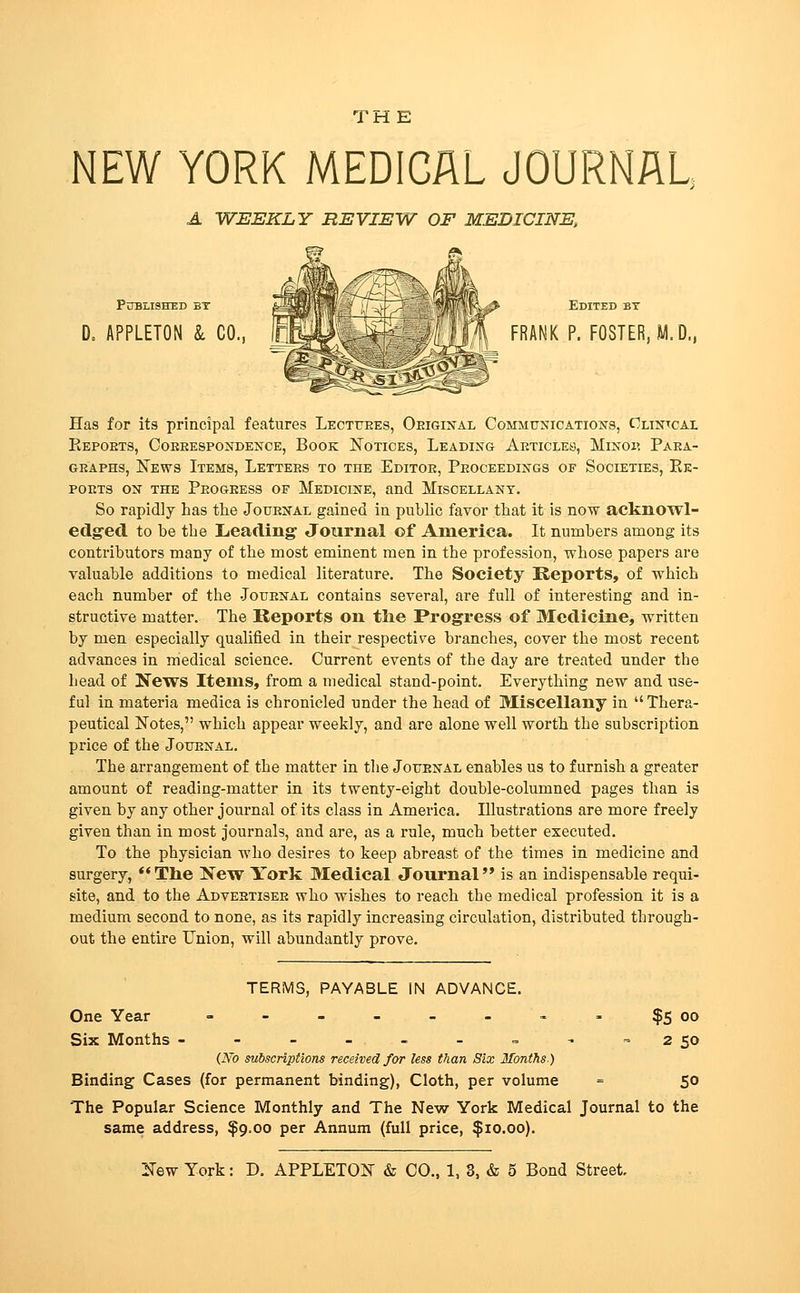 THE NEW YORK MEDICAL JOURNAU A WEEKLY REVIEW OF MEDICINE, PiTBLISHED BT D. APPLETON Sl CO., Edited by ^ FRANK P. FOSTER, M.D., Has for its principal features Lectttees, Oeigijtal Communications, Clintcai. Eepoets, Coeeespondence, Book Notices, Leading Articles, Minoi? Paea- GEAPHs, IsTews Items, Letters to the Editoe, Peoceedings of Societies, Ee- poets on the Peogeess of Medicine, and Miscellany. So rapidly has the Jouenal gained in public favor that it is now acknowl- edg-ed to be the Lieading Journal of America. It numbers among its contributors many of the most eminent men in the profession, whose papers are valuable additions to medical literature. The Society Reports, of which each number of the .Jotjenal contains several, are full of interesting and in- structive matter. The Reports on tlie Progress of Medicine, written by men especially qualified in their respective branches, cover the most recent advances in medical science. Current events of the day are treated under the head of News Items, from a medical stand-point. Everything new and use- ful in materia medica is chronicled under the head of Miscellany in  Thera- peutical Notes, which appear weekly, and are alone well worth the subscription price of the Joitenal. The arrangement of the matter in the Jottenal enables us to furnish a greater amount of reading-matter in its twenty-eight double-columned pages than is given by any other journal of its class in America. Illustrations are more freely given than in most journals, and are, as a rule, much better executed. To the physician who desires to keep abreast of the times in medicine and surgery, **Tlie New York Medical Journal is an indispensable requi- site, and to the Adveetisee who wishes to reach the medical profession it is a medium second to none, as its rapidly increasing circulation, distributed through- out the entire Union, will abundantly prove. ?S oo 2 SO TERMS, PAYABLE IN ADVANCE. One Year - - - - - - »- Six Months ------ = - (No subscriptions received for less than Six Months-) Binding Cases (for permanent binding), Cloth, per volume = SO The Popular Science Monthly and The New York Medical Journal to the same address, $9.00 per Annum (full price, $10.00).