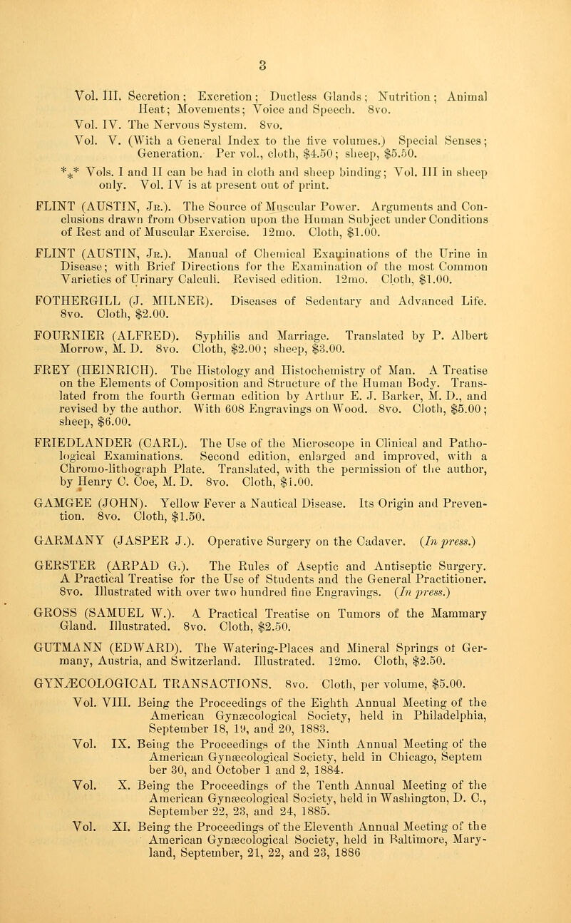 Heat; Movements; Voice and Speech. 8vo. Vol. IV. The Nervous System. 8vo. Vol. V. (With a General Index to the tive volumes.) Special Senses; Generation. Per vol., cloth, $4.50; sheep, $5.50. *^* Vols. 1 and II can be had in clotli and sheep binding; Vol. Ill in sheep only. Vol. IV is at present out of print. FLINT (AUSTIN, Je.). The Source of Muscular Power. Arguments and Con- clusions drawn from Observation upon the Human Subject under Conditions of Rest and of Muscular Exercise. 12mo. Cloth, $1.00. FLINT (AUSTIN, Jr.). Manual of Chemical Examinations of the Urine in Disease; with Brief Directions for the Examination of the most Common Varieties of Urinary Calculi. Revised edition. 12mo. Cloth, $1.00. FOTHERGILL (J. MILNER). Diseases of Sedentary and Advanced Life. 8vo. Cloth, $2.00. FOURNIER (ALFRED). Syphilis and Marriage. Translated by P. Albert Morrow, M.D. 8vo. Cloth, $2.00; sheep, $3.00. FREY (HEINRICH). The Histology and Histochemistry of Man. A Treatise on the Elements of Composition and Structure of the Human Body. Trans- lated from the fourth German edition by Arthur E. J. Bariier, M. D., and revised by the author. With 608 Engravings on Wood. 8vo. Olotli, $5.00 ; sheep, $6.00. FRIEDLANDER (CARL). The Use of the Microscope in Clinical and Patho- logical Examinations. Second edition, enlarged and improved, with a Ohrorao-lithograph Plate. Transluted, with the permission of tlie author, by Henry C. Coe, M. D. 8vo. Cloth, $1.00. GAMGEE (JOHN). Yellow Fever a Nautical Disease. Its Origin and Preven- tion, 8vo. Cloth, $1.50. GARMANY (JASPER J.). Operative Surgery on the Cadaver. {Inpress.) GERSTER (ARPAD G.). The Rules of Aseptic and Antiseptic Surgery. A Practical Treatise for the Use of Students and the General Practitioner. 8vo. Illustrated with over two hundred tine Engravings. {In 2yress.) GROSS (SAMUEL W.). 4 Practical Treatise on Tumors of the Mammary Gland. Illustrated. 8vo. Cloth, $2.50. GUTMANN (EDWARD). The Watering-Places and Mineral Springs ot Ger- many, Austria, and Switzerland. Illustrated. 12mo. Cloth, $2.50. GYNECOLOGICAL TRANSACTIONS. 8vo. Cloth, per volume, $5.00. Vol. VIII. Being the Proceedings of the Eighth Annual Meeting of the American Gynaecological Society, held in Philadelphia, September 18, lH, and 20, 1883. Vol. IX. Being the Proceedings of the Ninth Annual Meeting of the American Gynfecological Society, held in Chicago, Septem ber 30, and October 1 and 2, 1884. Vol. X. Being the Proceedings of the Tenth Annual Meeting of the American Gynascological Society, held in Washington, D. C, September 22, 23, and 24, 1885. Vol. XL Being the Proceedings of the Eleventh Annual Meeting of the American Gynsscological Society, held in Baltimore, Mary- land, September, 21, 22, and 23, 1886