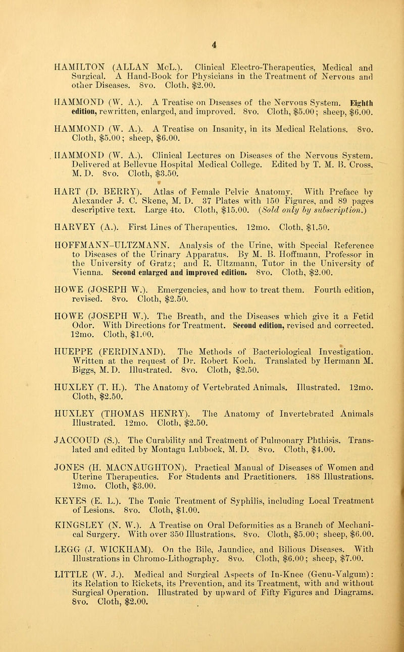 HAMILTON (ALLAN MoL.). Clinical Electro-Therapeutics, Medical and Surgical. A Hand-Book for Physicians in the Treatment of Nervous and other Diseases. 8vo. Cloth, $2.00. HAMMOND (W. A.). A Treatise on Diseases of the Nervous System. Eighth edition, rewritten, enlarged, and improved. 8vo. Cloth, $5.00; sheep, $6.00. HAMMOND (W. A.). A Treatise on Insanity, in its Medical Relations. 8vo. Cloth, $5.00; sheep, $6.00. HAMMOND (W. A.). Clinical Lectures on Diseases of the Nervous System. Delivered at Bellevue Hospital Medical College. Edited by T. M. B. Cross. M. D. 8vo. Cloth, $3.50. HART (D. BERRY). Atlas of Female Pelvic Anatomy. With Preface by Alexander J. C. Skene, M. D. 37 Plates with 150 Figures, and 89 pages descriptive text. Large 4to. Cloth, $15.00. {Sold only l)y subscription!) HARVEY (A.). First Lines of Therapeutics. 12mo. Cloth, $1.50. HOFFMANN-ULTZMANN. Analysis of the Urine, with Special Reference to Diseases of the Urinary Apparatus. By M. B. Hoffmann, Professor in the University of Gratz; and R. Ultzraann, Tutor in the University of Vienna. Second enlarged and improved edition. 8vo. Cloth, $2.00. HOWE (JOSEPH W.). Emergencies, and how to treat them. Fourth edition, revised. 8vo. Cloth, $2.50. HOWE (.JOSEPH W.). The Breath, and the Diseases which give it a Fetid Odor. With Directions for Treatment. Second edition, revised and corrected. 12mo. Cloth, $1.00. HUEPPE (FERDINAND). The Methods of Bacteriological Investigation. Written at the request of Dr. Robert Koch. Translated by Hermann M. Biggs, M.D. Illustrated. 8vo. Cloth, $2.50. HUXLEY (T. H.). The Anatomy of Vertebrated Animals. Illustrated. 12mo. Cloth, $2.50. HUXLEY (THOMAS HENRY). The Anatomy of Invertebrated Animals Illustrated. 12mo. Cloth, $2.50. JACOOUD (S.). The Curability and Treatment of Pulmonary Phthisis. Trans- lated and edited by Montagu Lubbock, M. D. 8vo. Cloth, $i.00. JONES (H. MACNAUGHTON). Practical Manual of Diseases of Women and Uterine Therapeutics. For Students and Practitioners. 188 Illustrations. 12mo. Cloth, $3.00. KEYES (E. L.). The Tonic Treatment of Syphilis, including Local Treatment of Lesions. 8vo. Cloth, $1.00. KINGSLEY (N. W.). A Treatise on Oral Deformities as a Branch of Mechani- cal Surgery. With over 350 Illustrations. 8vo. Cloth, $5.00; sheep, $6.00. LEGG (J. WIOKHAM). On the Bile, Jaundice, and Bilious Diseases. With Illustrations in Chromo-Lithography. 8vo. Cloth, $6.00; sheep, $7.00. LITTLE (W. J.). Medical and Surgical Aspects of In-Knee (Genu-Valgum): its Relation to Rickets, its Prevention, and its Treatment, with and without Surgical Operation. Illustrated by upward of Fifty Figures and Diagrams. 8vo. Cloth, $2.00.