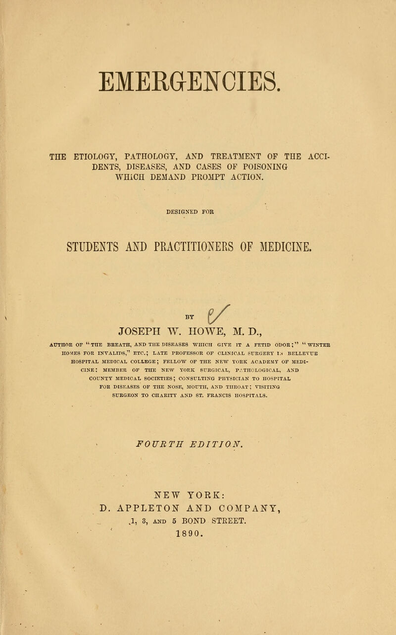 EMERaENCIES. THE ETIOLOGY, PATHOLOGY, AND TREATMENT OF THE ACCI- DENTS, DISEASES, AND CASES OF POISONING WHICH DEMAND PROMPT ACTION. DESIGNED FOR STUDENTS AND PRACTITIONERS OF MEDICINE. JOSEPH W. HOWE, M. D., AXTTHOE OF  TIIE BBEATH, AND THE DISEASES 'WniCH GIVE IT A FETID OBOE;  ■WTINTES HOMES FOK INVALIDS, ETC.; LATE PROFESSOR OP CLINICAL StTEGERT 1.1 BELLEVTIB HOSPITAL MEDICAL COLLEGE; FELLOW OF THE NEW YORK ACADEMY OP MEDI- CINE; MEMBER OF THE NEW YORK SURGICAL, P.-THOLOGICAL, AND COUNTY MEDICAL SOCIETIES; CONSULTING PHYSICIAN TO HOSPITAL FOB DISEASES OF THE NOSE, MOUTH, AND THROAT; VTSITINO SUEGEON TO CHARITY AND ST. FRANCIS HOSPITALS. FOURTH EDITION. NEW YORK: D. APPLETON AND COMPANY, .1, 3, AND 5 BOND STREET, 1890.