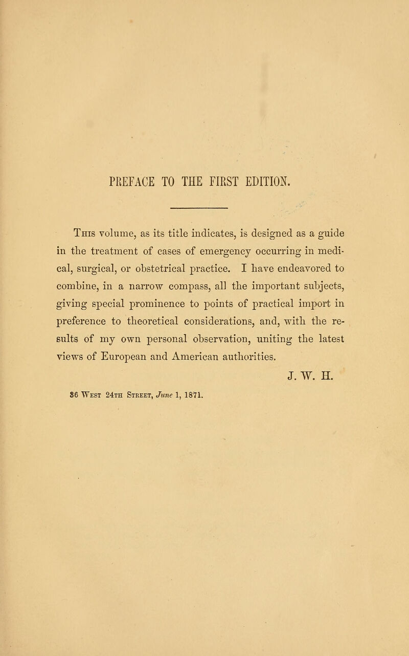 PREFACE TO THE FIRST EDITIO:^. This volume, as its title indicates, is designed as a guide in the treatment of cases of emergency occurring in medi- cal, surgical, or obstetrical practice. I have endeavored to combine, in a narrow compass, all the important subjects, giving special prominence to points of practical import in preference to theoretical considerations, and, with the re- sults of my own personal observation, uniting the latest views of European and American authorities. J. W. H. 86 West 24th Street, June 1, 18*71.
