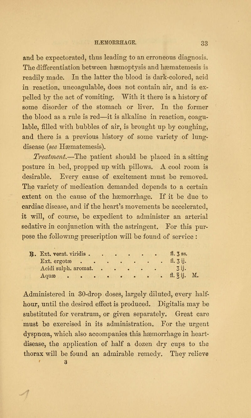 and be expectorated, tlius leading to an erroneous diagnosis. The differentiation between haemoptysis and hsematemesis is readily made. In the latter the blood is dark-colored, acid in reaction, uncoagulable, does not contain air, and is ex- pelled by the act of vomiting. With it there is a history of some disorder of the stomach or liver. In the former the blood as a rule is red—it is alkaline in reaction, coagu- lable, filled with bubbles of air, is brought up by coughing, and there is a previous history of some variety of lung- disease {see Hsematemesis). Treatment.—The patient should be placed in a sitting posture in bed, propped up with pillows. A cool room is desirable. Every cause of excitement must be removed. The variety of medication demanded depends to a certain extent on the cause of the haemorrhage. If it be due to cardiac disease, and if the heart's movements be accelerated, it will, of course, be expedient to administer an arterial sedative in conjunction with the astringent. For this pur- pose the following prescription will be found of service : 5. Est. verat. viridis fl. 3 ss. Ext. ergotsa . . . . . . . fl. 3ij. Acidi sulph. aromat 3ij- Aquae fl. |ij. M. Administered in 30-drop doses, largely diluted, every half- hour, until the desired effect is produced. Digitalis may be substituted for veratrum, or given separately. Great care must be exercised in its administration. For the urgent dyspnoea, which also accompanies this haemorrhage in heart- disease, the application of half a dozen dry cups to the thorax will be found an admirable remedy. They relieve