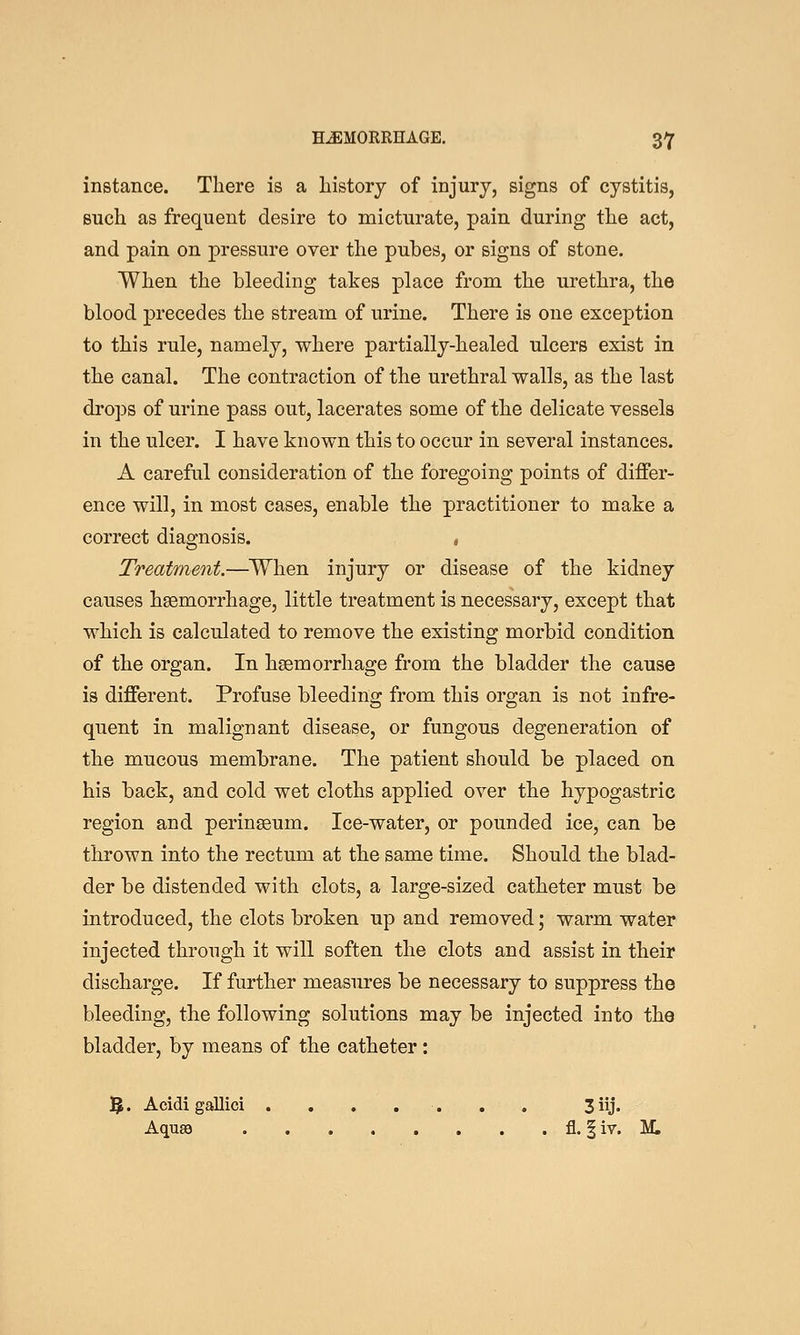 instance. There is a history of injury, signs of cystitis, such as frequent desire to micturate, pain during the act, and pain on pressure over the pubes, or signs of stone. When the bleeding takes place from the urethra, the blood precedes the stream of urine. There is one exception to this rule, namely, where partially-healed ulcers exist in the canal. The contraction of the urethral walls, as the last drops of urine pass out, lacerates some of the delicate vessels in the ulcer. I have known this to occur in several instances. A careful consideration of the foregoing points of differ- ence will, in most cases, enable the practitioner to make a correct diagnosis. , Treatment.—When injury or disease of the kidney causes haemorrhage, little treatment is necessary, except that which is calculated to remove the existing morbid condition of the organ. In haemorrhage from the bladder the cause is different. Profuse bleeding from this organ is not infre- quent in malignant disease, or fungous degeneration of the mucous membrane. The patient should be placed on his back, and cold wet cloths applied over the hypogastric region and perinagum. Ice-water, or pounded ice, can be thrown into the rectum at the same time. Should the blad- der be distended with clots, a large-sized catheter must be introduced, the clots broken up and removed; warm water injected through it will soften the clots and assist in their discharge. If further measures be necessary to suppress the bleeding, the following solutions may be injected into the bladder, by means of the catheter: 5. Acidi gallici . . , , . . . 3 iij. Aqusa fl. | iv. M,