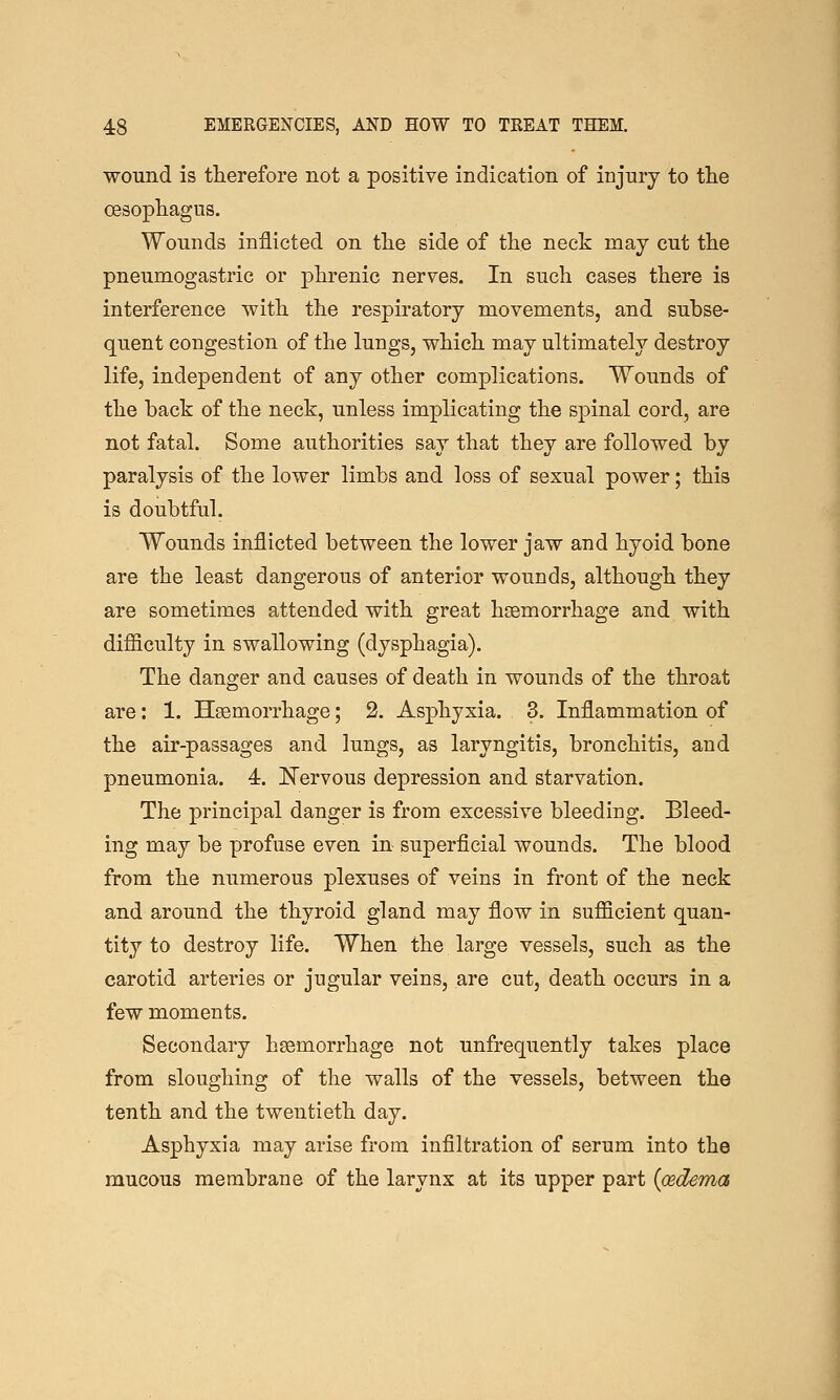 wound is therefore not a positive indication of injury to the oesophagus. Wounds inflicted on the side of the neck may cut the pneumogastric or phrenic nerves. In such cases there is interference with the respiratory movements, and subse- quent congestion of the lungs, which may ultimately destroy life, independent of any other complications. Wounds of the back of the neck, unless implicating the spinal cord, are not fatal. Some authorities say that they are followed by paralysis of the lower limbs and loss of sexual power; this is doubtful. Wounds inflicted between the lower jaw and hyoid bone are the least dangerous of anterior wounds, although they are sometimes attended with great haemorrhage and with difiiculty in swallowing (dysphagia). The danger and causes of death in wounds of the throat are: 1. Haemorrhage; 2. Asphyxia. 3. Inflammation of the air-passages and lungs, as laryngitis, bronchitis, and pneumonia. 4. ITervous depression and starvation. The principal danger is from excessive bleeding. Bleed- ing may be profuse even in superficial wounds. The blood from the numerous plexuses of veins in front of the neck and around the thyroid gland may flow in sufficient quan- tity to destroy life. When the large vessels, such as the carotid arteries or jugular veins, are cut, death occurs in a few moments. Secondary haemorrhage not unfrequently takes place from sloughing of the walls of the vessels, between the tenth and the twentieth day. Asphyxia may arise from infiltration of serum into the mucous membrane of the larynx at its upper part {oedema