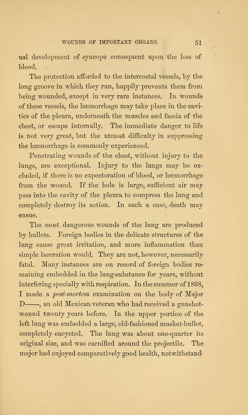 ual development of syncope consequent upon the loss of blood. The protection afforded to the intercostal vessels, by the long groove in which they run, happily prevents them from being wounded, except in very rare instances. In wounds of these vessels, the hEemorrhage may take place in the cavi- ties of the pleura, underneath the muscles and fascia of the chest, or escape internally. The immediate danger to life is not very great, but the utmost difficulty in suppressing the haemorrhage is commonly experienced. Penetrating wounds of the chest, without injury to the lungs, are exceptional. Injury to the lungs may be ex- cluded, if there is no expectoration of blood, or heemorrhage from the wound. If the hole is large, sufficient air may pass into the cavity of the pleura to compress the lung and completely destroy its action. In such a case, death may ensue. The most dangerous wounds of the lung are produced by bullets. Foreign bodies in the delicate structures of the lung cause great irritation, and more inflammation than simple laceration would. They are not, however, necessarily fatal. Many instances are on record of foreign bodies re- maining embedded in the lung-substance for years, without interfering specially with respiration. In the summer of 1868, I made a post-mortem examination on the body of Major D , an old Mexican veteran who had received a gunshot- wound twenty years before. In the upper portion of the left lung was embedded a large, old-fashioned musket-bullet, completely encysted. The lung was about one-quarter its original size, and was carnified around the projectile. The major had enjoyed comparatively good health, notwithstand-