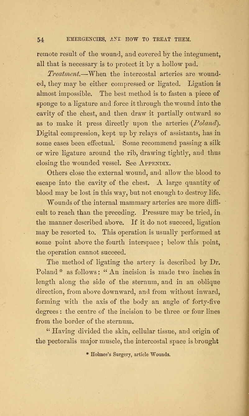 remote result of the wound, and covered by tlie integument, all that is necessary is to protect it by a hollow pad. Treatment.—When the intercostal arteries are wound- ed, they may be either compressed or ligated. Ligation is almost impossible. The best method is to fasten a piece of sponge to a ligature and force it through the wound into the cavity of the chest, and then draw it partially outward so as to make it press directly upon the arteries {Poland). Digital compression, kept up by relays of assistants, has in some cases been effectual. Some recommend passing a silk or wire ligature around the rib, drawing tightly, and thus closing the wounded vessel. See Appendix. Others close the external wound, and allow the blood to escape into the cavity of the chest. A large quantity of blood may be lost in this way, but not enough to destroy life. Wounds of the internal mammary arteries are more diffi- cult to reach than the preceding. Pressure may be tried, in the manner described above. If it do not succeed, ligation may be resorted to. This operation is usually performed at some point above the fourth interspace; below this point, the operation cannot succeed. The method of ligating the artery is described by Dr. Poland * as follows:  An incision is made two inches in length along the side of the sternum, and in an oblique direction, from above downward, and from without inward, forming with the axis of the body an angle of forty-five degrees : the centre of the incision to be three or four lines from the border of the sternum.  Having divided the skin, cellular tissue, and origin of the pectoralis major muscle, the intercostal space is brought * Holmes's Surgery, article Wounds.