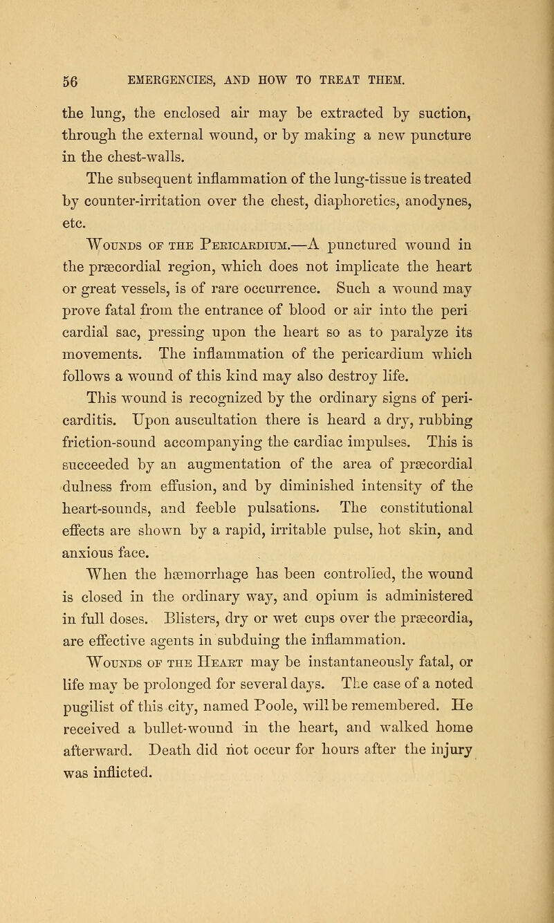 the lung, the enclosed air may be extracted by suction, through the external wound, or by making a new puncture in the chest-walls. The subsequent inflammation of the lung-tissue is treated by counter-irritation over the chest, diaphoretics, anodynes, etc. Wounds of the Peeicardium.—A punctured wound in the prsecordial region, which does not implicate the heart or great vessels, is of rare occurrence. Such a wound may prove fatal from the entrance of blood or air into the peri cardial sac, pressing upon the heart so as to paralyze its movements. The inflammation of the pericardium which follows a wound of this kind may also destroy life. This wound is recognized by the ordinary signs of peri- carditis. Upon auscultation there is heard a dry, rubbing friction-sound accompanying the cardiac impulses. This is succeeded by an augmentation of the area of prsecordial dulness from effusion, and by diminished intensity of the heart-sounds, and feeble pulsations. The constitutional effects are shown by a rapid, irritable pulse, hot skin, and anxious face. When the haemorrhage has been controlled, the wound is closed in the ordinary way, and opium is administered in full doses. Blisters, dry or wet cups over the prsecordia, are effective agents in subduing the inflammation. Wounds of the Heart may be instantaneously fatal, or life may be prolonged for several days. The case of a noted pugilist of this city, named Poole, will be remembered. He received a bullet-wound in the heart, and walked home afterward. Death did riot occur for hours after the injury was inflicted.