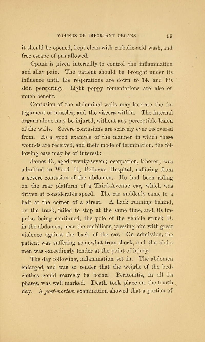 it should be opened, kept clean with carbolic-acid wash, and free escape of pus allowed. Opium is given internally to control the inflammation and allaj pain. The patient should be brought under its influence until his respirations are down to 14r, and his skin perspiring. Light poppy fomentations are also of much benefit. Contusion of the abdominal walls may lacerate the in- tegument or muscles, and the viscera within. The internal organs alone may be injured, without any perceptible lesion of the walls. Severe contusions are scarcely ever recovered from. As a good example of the manner in which these wounds are received, and their mode of termination, the fol- lowing case may be of interest: James D., aged twenty-seven; occupation, laborer; was admitted to Ward 11, Bellevue Hospital, suffering from a severe contusion of the abdomen. He had been riding on the rear platform of a Third-Avenue car, which was driven at considerable speed. The car suddenly came to a halt at the corner of a street. A hack running behind, on the track, failed to stop at the same time, and, its im- pulse being continued, the pole of the vehicle struck D. in the abdomen, near the umbilicus, pressing him with great violence against the back of the car. On admission, the patient was suffering somewhat from shock, and the abdo- men was exceedingly tender at the point of injury. The day following, inflammation set in. The abdomen enlarged, and was so tender that the weight of the bed- clothes could scarcely be borne. Peritonitis, in all its phases, was well marked. Death took place on the fourth day. K jpost-mortem examination showed that a portion of