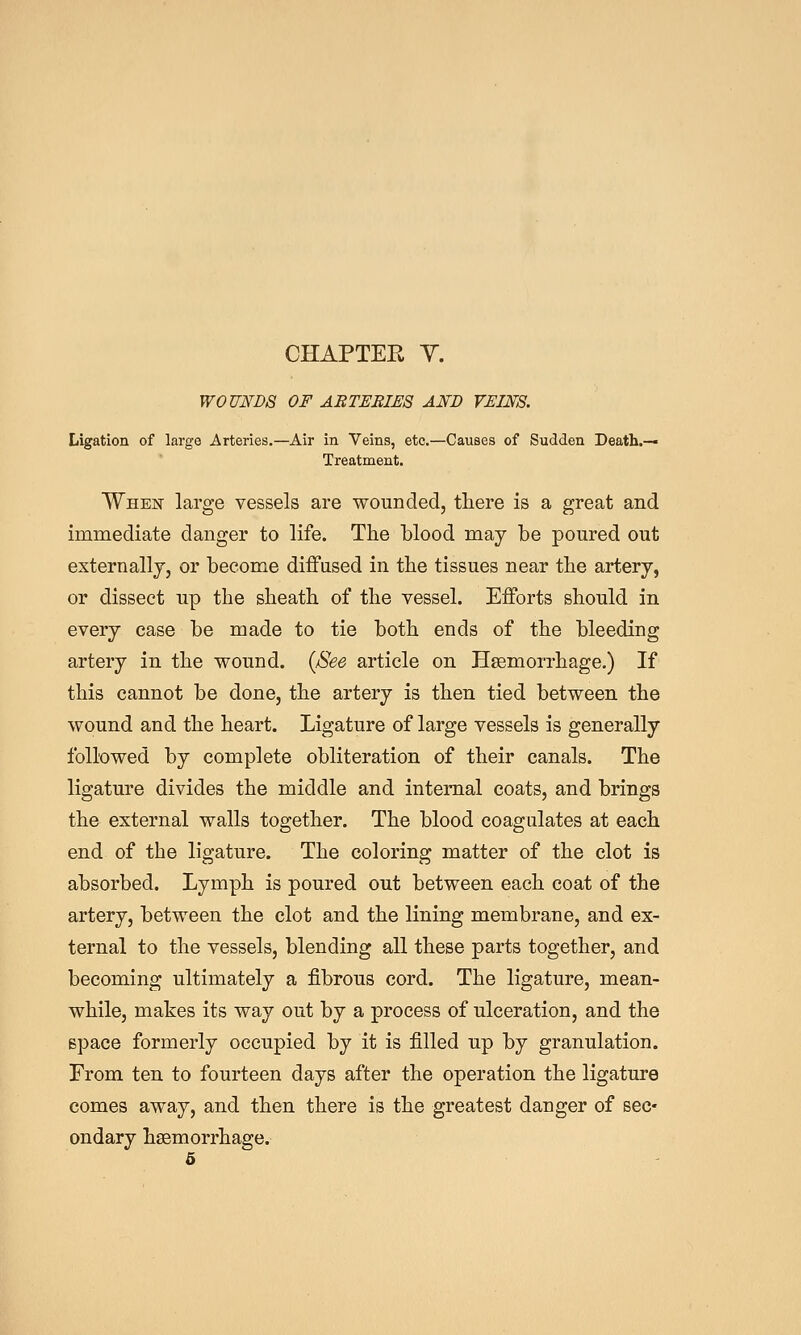 CHAPTER Y. WOUNDS OF ARTERIES AND VEINS. Ligation of large Arteries.—Air in Veins, etc.—Causes of Sudden Death.— Treatment. When large vessels are wounded, tliere is a great and immediate danger to life. The blood may be poured out externally, or become diiFused in the tissues near the artery, or dissect up the sheath of the vessel. Efforts should in every case be made to tie both ends of the bleeding artery in the wound. {See article on Haemorrhage.) If this cannot be done, the artery is then tied between the wound and the heart. Ligature of large vessels is generally followed by complete obliteration of their canals. The ligature divides the middle and internal coats, and brings the external walls together. The blood coagulates at each end of the ligature. The coloring matter of the clot is absorbed. Lymph is poured out between each coat of the artery, between the clot and the lining membrane, and ex- ternal to the vessels, blending all these parts together, and becoming ultimately a fibrous cord. The ligature, mean- while, makes its way out by a process of ulceration, and the space formerly occupied by it is filled up by granulation. From ten to fourteen days after the operation the ligature comes away, and then there is the greatest danger of sec- ondary haemorrhage. 6