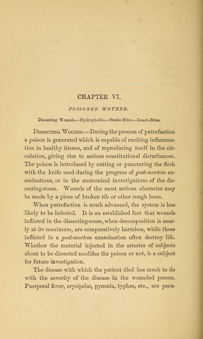 CHAPTEE YI. POISONED WOUNDS. Dissecting Wounds.—Hydrophobia.—Snake-Bites.—Insect-Bites. Dissecting Wounds.—During the process of putrefaction a poison is generated wMcL. is capable of exciting inflamma- tion in liealtlij tissues, and of reproducing itself in tlie cir- culation, giving rise to serious constitutional disturbances. The poison is introduced by cutting or puncturing the flesh with the knife used during the progress of post-Tnortem ex- aminations, or in the anatomical investigations of the dis- secting-room. Wounds of the most serious character may be made by a piece of broken rib or other rough bone. When putrefaction is much advanced, the system is less likely to be infected. It is an established fact that wounds inflicted in the dissecting-room, when decomposition is near- ly at its maximum, are comparatively harmless, while those inflicted in a ^ost-mortem examination often destroy life. Whether the material injected in the arteries of subjects about to be dissected modifies the poison or not, is a subject for future investigation. The disease with which the patient died has much to do with the severity of the disease in the wounded person. Puerperal fever, erysipelas, pyaemia, typhus, etc., are pecu-