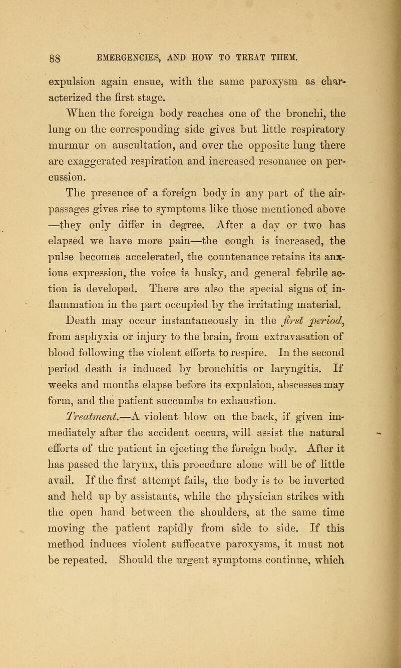 expulsion again ensue, with tlie same paroxysm as char- acterized the first stage. When the foreign body reaches one of the bronchi, the lung on the corresponding side gives but little respiratory murmur on auscultation, and over the opposite lung there are exaggerated respiration and increased resonance on per- cussion. The presence of a foreign body in any part of the air- passages gives rise to symptoms like those mentioned above —they only differ in degree. After a day or two has elapsed we have more pain—the cough is increased, the pulse becomes accelerated, the countenance retains its anx- ious expression, the voice is husky, and general febrile ac- tion is developed. There are also the special signs of in- flammation in the part occupied by the irritating material. Death may occur instantaneously in the first period^ from asphyxia or injury to the brain, from extravasation of blood following the violent efforts to respire. In the second period death is induced by bronchitis or laryngitis. If weeks and months elapse before its expulsion, abscesses may form, and the patient succumbs to exhaustion. Treatment.—A violent blow on the back, if given im- mediately after the accident occurs, will assist the natural efforts of the patient in ejecting the foreign body. After it has passed the larynx, this procedure alone will be of little avail. If the first attempt fails, the body is to be inverted and held up by assistants, while the physician strikes with the open hand between the shoulders, at the same time moving the patient rapidly from side to side. If this method induces violent suffocatve paroxysms, it must not be repeated. Should the urgent symptoms continue, which