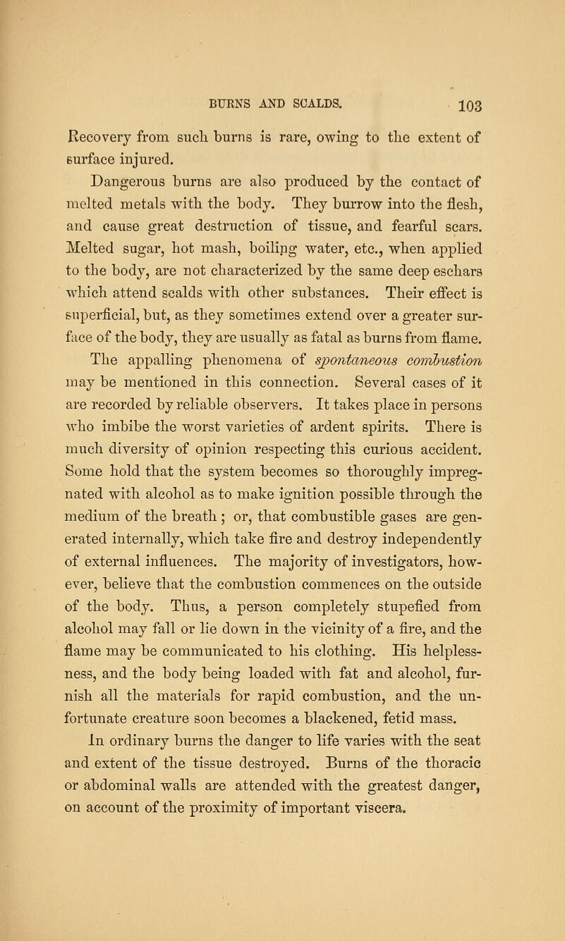 Recovery from sucli burns is rare, owing to tlie extent of surface injured. Dangerous burns are also produced by the contact of melted metals with the body. They burrow into the flesh, and cause great destruction, of tissue, and fearful scars. Melted sugar, hot mash, boiling water, etc., when applied to the body, are not characterized by the same deep eschars which attend scalds with other substances. Their effect is superficial, but, as they sometimes extend over a greater sur- face of the body, they are usually as fatal as burns from flame. The appalling phenomena of s^ontcmeous conibustion may be mentioned in this connection. Several cases of it are recorded by reliable observers. It takes place in persons who imbibe the worst varieties of ardent spirits. There is much diversity of opinion respecting this curious accident. Some hold that the system becomes so thoroughly impreg- nated with alcohol as to make ignition possible through the medium of the breath ; or, that combustible gases are gen- erated internally, which take fire and destroy independently of external influences. The majority of investigators, how- ever, believe that the combustion commences on the outside of the body. Thus, a person completely stupefied from alcohol may fall or lie down in the vicinity of a fire, and the flame may be communicated to his clothing. His helpless- ness, and the body being loaded with fat and alcohol, fur- nish all the materials for rapid combustion, and the un- fortunate creature soon becomes a blackened, fetid mass. In ordinary burns the danger to life varies with the seat and extent of the tissue destroyed. Burns of the thoracic or abdominal walls are attended with the greatest danger, on account of the proximity of important viscera.