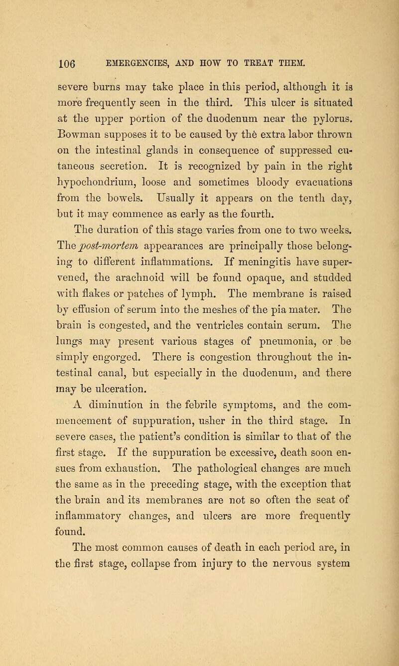 severe burns may take place in tliis period, althougli it is more frequently seen in the third. This ulcer is situated at the upper portion of the duodenum near the pylorus. Bowman supposes it to be caused by the extra labor thrown on the intestinal glands in consequence of suppressed cu- taneous secretion. It is recognized by pain in the right hypochondrium, loose and sometimes bloody evacuations from the bowels. Usually it appears on the tenth day, but it may commence as early as the fourth. The duration of this stage varies from one to two weeks. The post-mortem appearances are principally those belong- ing to different inflammations. If meningitis have super- vened, the arachnoid will be found opaque, and studded with flakes or patches of lymph. The membrane is raised by effusion of serum into the meshes of the pia mater. The brain is congested, and the ventricles contain serum. The lungs may present various stages of pneumonia, or be simply engorged. There is congestion throughout the in- testinal canal, but especially in the duodenum, and there may be ulceration. A diminution in the febrile symptoms, and the com- mencement of suppuration, usher in the third stage. In severe cases, the patient's condition is similar to that of the fii'st stage. If the suppuration be excessive, death soon en- sues from exhaustion. The pathological changes are much the same as in the preceding stage, with the exception that the brain and its membranes are not so often the seat of inflammatory changes, and ulcers are more frequently found. The most common causes of death in each period are, in the first stage, collapse from injury to the nervous system