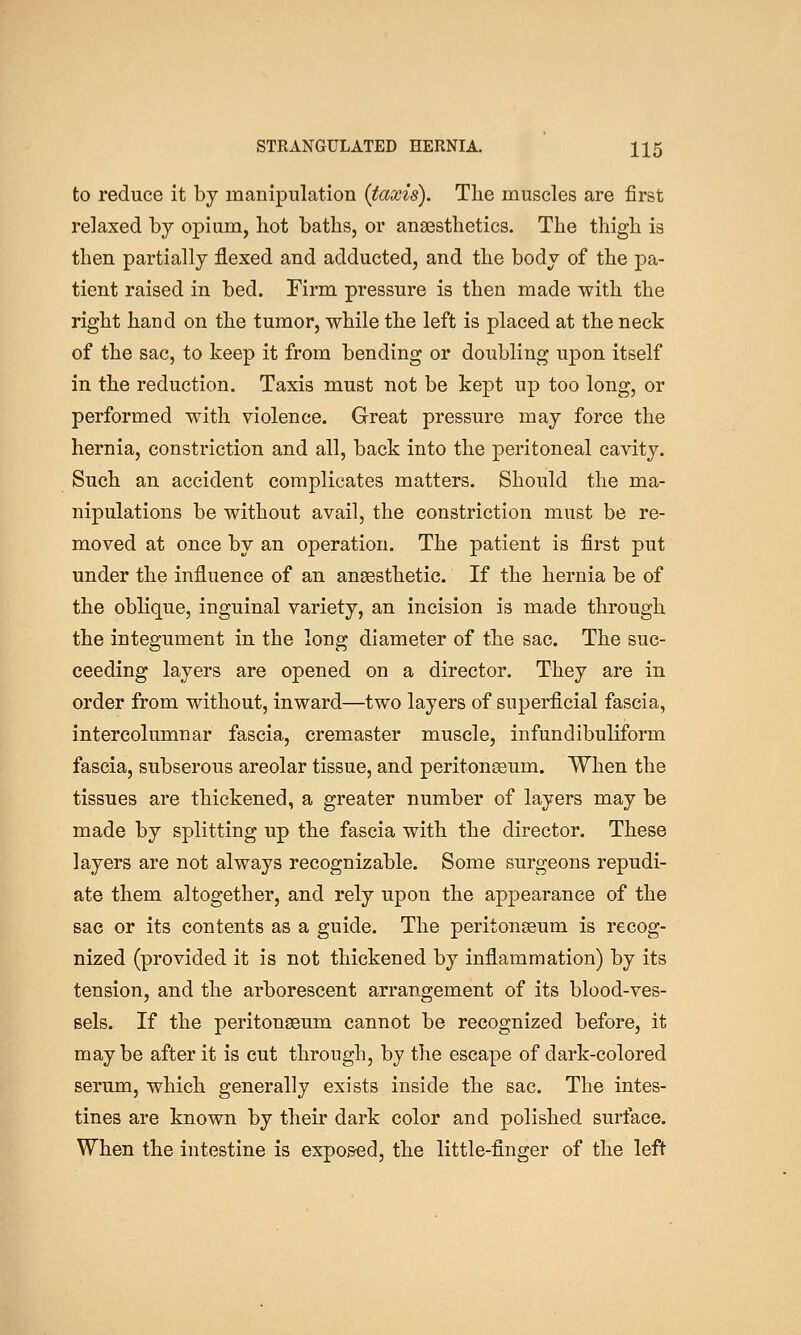 to reduce it by manipulation {taxis). The muscles are first relaxed by opium, hot baths, or anaesthetics. The thigh is then partially flexed and adducted, and the body of the pa- tient raised in bed. Eirm pressure is then made with the right hand on the tumor, while the left is placed at the neck of the sac, to keep it from bending or doubling upon itself in the reduction. Taxis must not be kept up too long, or performed with violence. Great pressure may force the hernia, constriction and all, back into the peritoneal cavity. Such an accident complicates matters. Should the ma- nipulations be without avail, the constriction must be re- moved at once by an operation. The patient is first put under the influence of an anaesthetic. If the hernia be of the oblique, inguinal variety, an incision is made through the integument in the long diameter of the sac. The suc- ceeding layers are opened on a director. They are in order from without, inward—two layers of superficial fascia, intercolumnar fascia, cremaster muscle, infundibuliform fascia, subserous areolar tissue, and peritonseum. When the tissues are thickened, a greater number of layers may be made by splitting up the fascia with the director. These layers are not always recognizable. Some surgeons repudi- ate them altogether, and rely upon the appearance of the sac or its contents as a guide. The peritonaeum is recog- nized (provided it is not thickened by inflammation) by its tension, and the arborescent arrangement of its blood-ves- sels. If the peritonaeum cannot be recognized before, it maybe after it is cut through, by the escape of dark-colored serum, which generally exists inside the sac. The intes- tines are known by their dark color and polished surface. When the intestine is exposed, the little-finger of the left