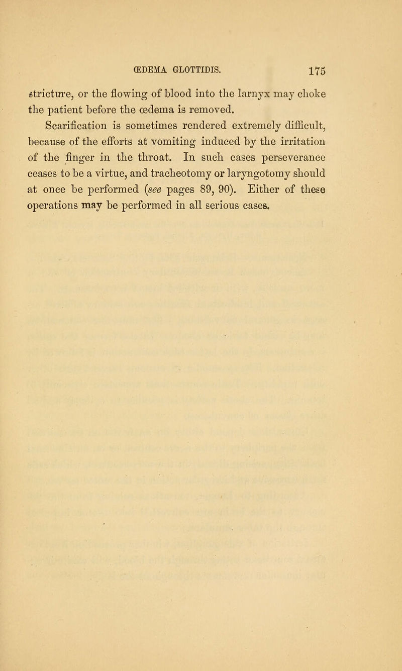 fitrictm-e, or tlie flowing of blood into the larnyx may choke the patient before the oedema is removed. Scarification is sometimes rendered extremely diflScnlt, because of the eflPorts at vomiting induced by the irritation of the finger in the throat. In such cases perseverance ceases to be a virtue, and tracheotomy or laryngotomy should at once be performed {see pages 89, 90). Either of these operations may be performed in all serious cases.