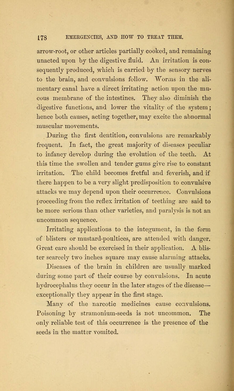 arrow-root, or otlier articles partially cooked, and remaining unacted upon by the digestive fluid. An irritation is con- sequently produced, wliicli is carried by the sensory nerves to the brain, and convulsions follow. Worms in the ali- mentary canal have a direct irritating action upon the mu- cous membrane of the intestines. They also diminish the digestive functions, and lower the vitality of the system; hence both causes, acting together, may excite the abnormal muscular movements. During the first dentition, convulsions are remarkably frequent. In fact, the great majority of diseases peculiar to infancy develop during the evolution of the teeth. At this time the swollen and tender gums give rise to constant irritation. The child becomes fretful and feverish, and if there happen to be a very slight predisposition to convulsive attacks we may depend upon their occurre-uce. Convulsions proceeding from the reflex irritation of teething are said to be more serious than other varieties, and paralysis is not an uncommon sequence. Irritating applications to the integument, in the form of blisters or mustard-poultices, are attended with danger. Great care should be exercised in their application. A blis- ter scarcely two inches square may cause alarming attacks. Diseases of the brain in children are usually marked during some part of their course by convulsions. In acute hydrocephalus they occur in the later stages of the disease—• exceptionally they appear in the first stage. Many of the narcotic medicines cause convulsions. Poisoning by stramonium-seeds is not uncommon. The only reliable test of this occurrence is the presence of the seeds in the matter vomited.