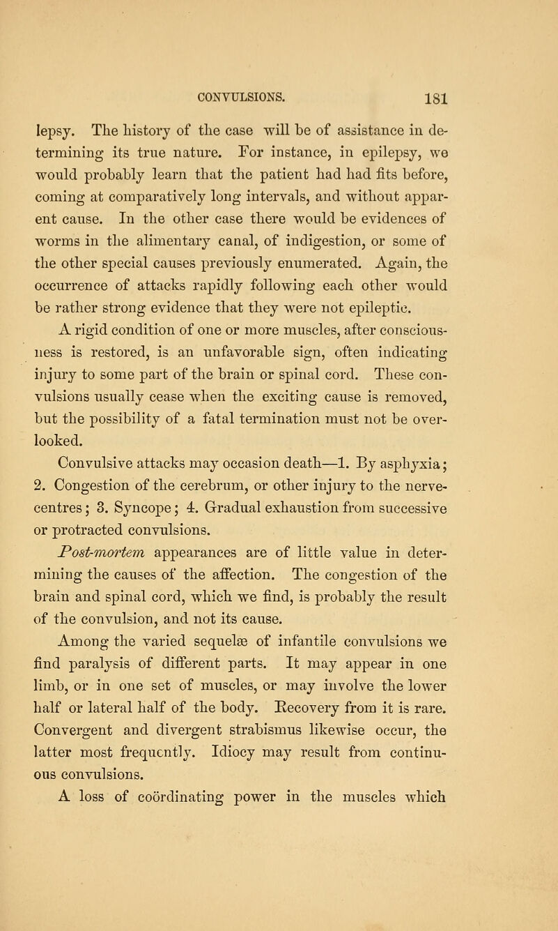 lepsy. The history of the case will be of assistance in de- termining its true nature. Tor instance, in epilepsy, we would probably learn that the patient had had fits before, coming at comparatively long intervals, and without appar- ent cause. In the other case there would be evidences of worms in the alimentary canal, of indigestion, or some of the other special causes previously enumerated. Again, the occurrence of attacks rapidly following each other would be rather strong evidence that they were not epileptic. A rigid condition of one or more muscles, after conscious- ness is restored, is an unfavorable sign, often indicating injury to some part of the brain or spinal cord. These con- vulsions usually cease when the exciting cause is removed, but the possibility of a fatal termination must not be over- looked. Convulsive attacks may occasion death—1. By asphyxia; 2. Congestion of the cerebrum, or other injury to the nerve- centres ; 3. Syncope; 4. Gradual exhaustion from successive or protracted convulsions. Post-Tnortem appearances are of little value in deter- mining the causes of the affection. The congestion of the brain and spinal cord, which we find, is probably the result of the convulsion, and not its cause. Among the varied sequelas of infantile convulsions we find paralysis of different parts. It may appear in one limb, or in one set of muscles, or may involve the lower half or lateral half of the body. Recovery from it is rare. Convergent and divergent strabismus likewise occur, the latter most frequently. Idiocy may result from continu- ous convulsions. A loss of coordinating power in the muscles which