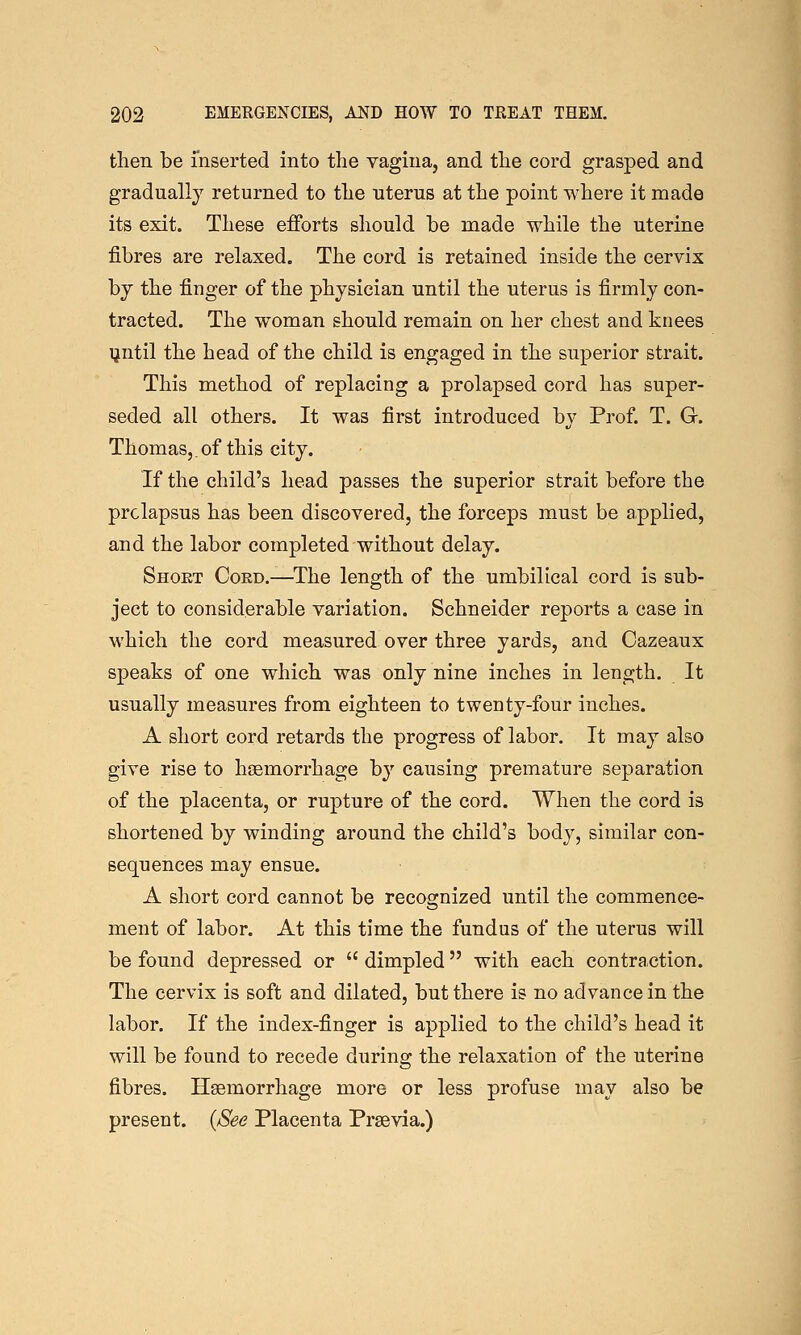 then be inserted into the vagina, and the cord grasped and gradually returned to the uterus at the point where it made its exit. These efforts should be made while the uterine fibres are relaxed. The cord is retained inside the cervix by the finger of the physician until the uterus is firmly con- tracted. The woman should remain on her chest and knees yntil the head of the child is engaged in the superior strait. This method of replacing a prolapsed cord has super- seded all others. It was first introduced by Prof. T. G. Thomas,. of this city. If the child's head passes the superior strait before the prolapsus has been discovered, the forceps must be applied, and the labor completed without delay. Short Cord.—The length of the umbilical cord is sub- ject to considerable variation. Schneider reports a case in which the cord measured over three yards, and Cazeaux speaks of one which was only nine inches in length. It usually measures from eighteen to twenty-four inches. A short cord retards the progress of labor. It may also give rise to haemorrhage by causing premature separation of the placenta, or rupture of the cord. When the cord is shortened by winding around the child's body, similar con- sequences may ensue. A short cord cannot be recognized until the commence- ment of labor. At this time the fundus of the uterus will be found depressed or  dimpled with each contraction. The cervix is soft and dilated, but there is no advance in the labor. If the index-finger is applied to the child's head it will be found to recede during the relaxation of the uterine fibres. Haemorrhage more or less profuse may also be present. {See Placenta Prsevia.)