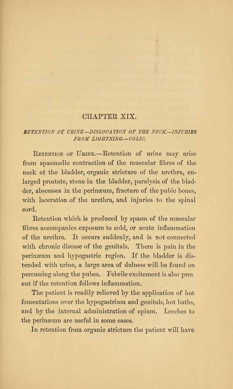 RETENTION OF HEINE.—DISLOCATION OF THE NECK.~INJURIES FROM LIGHTNING.—GOLIG. Eetention of Ukine.—Betention of urine may arise from spasmodic contraction of tlie muscular fibres of the neck of the bladder, organic stricture of the urethra, en- larged prostate, stone -in the bladder, paralysis of the blad- der, abscesses in the perinseum, fracture of the pubic bones, with laceration of the urethra, and injuries to the spinal cord. Retention which is produced by spasm of the muscular fibres accompanies exposure to cold, or acute inflammation of the urethra. It occurs suddenly, and is not connected with chronic disease of the genitals. There is pain in the peringeum and hypogastric region. If the bladder is dis- tended with urine, a large area of dulness will be found on percussing along the pubes. Febrile excitement is also pres ent if the retention follows inflammation. The patient is readily relieved by the application of hot fomentations over the hypogastrium and genitals, hot baths, and by the internal administration of opium. Leeches to the perinseum are useful in some cases. In retention from organic stricture the patient will have